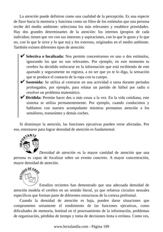 La atención puede definirse como una cualidad de la percepción. Es una especie
de llave hacia la memoria y funciona como un filtro de los estímulos que una persona
recibe del medio ambiente: selecciona los más relevantes y establece prioridades.
Hay dos grandes determinantes de la atención: los internos (propios de cada
individuo; tienen que ver con sus intereses y aspiraciones, con lo que le gusta y lo que
no, con lo que le sirve y lo que no) y los externos, originados en el medio ambiente.
También existen diferentes tipos de atención:
Selectiva o focalizada: Nos permite concentrarnos en uno o dos estímulos,
ignorando los que no son relevantes. Por ejemplo, en este momento tu
cerebro ha decidido enfocarse en la información que está recibiendo de este
apartado y seguramente no registra, a no ser que yo te lo diga, la sensación
que te produce el contacto de la ropa con tu cuerpo.
Sostenida: Se utiliza al centrarse en una actividad o tarea durante períodos
prolongados, por ejemplo, para relatar un partido de fútbol por radio o
resolver un problema matemático.
Dividida: Permite hacer dos o más cosas a la vez. En la vida cotidiana, este
sistema se utiliza permanentemente. Por ejemplo, cuando conducimos y
hablamos con nuestro acompañante mientras prestamos atención a los
semáforos, transeúntes y demás coches.
Si disminuye la atención, las funciones ejecutivas pueden verse afectadas. Por
eso, entrenarse para lograr densidad de atención es fundamental.
Densidad de atención es la mayor cantidad de atención que una
persona es capaz de focalizar sobre un evento concreto. A mayor concentración,
mayor densidad de atención.
Estudios recientes han demostrado que una adecuada densidad de
atención modela el cerebro en un sentido literal, ya que refuerza circuitos neurales
específicos que forman parte de diferentes estructuras de la corteza prefrontal.
Cuando la densidad de atención es baja, pueden darse situaciones que
comprometen seriamente el rendimiento de las funciones ejecutivas, como
dificultades de memoria, lentitud en el procesamiento de la información, problemas
de organización, pérdidas de tiempo y toma de decisiones lenta o errónea. Como ves,
www.lectulandia.com - Página 109
 
