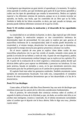 la inteligencia que despiertan un gran interés: el aprendizaje y la memoria. Te explico
cómo aprende el cerebro, por qué olvidamos gran parte de lo que hemos aprendido y
cuáles son los tipos de aprendizaje que estudia la neurociencia. Dedico un capítulo
especial a los diferentes sistemas de memoria, porque no es lo mismo recordar un
episodio, un hecho, una fecha, que los contenidos de un libro que se ha leído.
También te hablo de los falsos recuerdos, es decir, por qué, pasado un tiempo, una
persona puede elaborar diferentes versiones de lo que ha vivido.
Parte V: El cerebro creativo, la motivación y el desarrollo de las capacidades
cerebrales
La creatividad no es un talento excluyente, es decir, algo especial que sólo tienen
algunos elegidos; la motivación tampoco es una característica intrínseca de
determinados tipos de personalidad. En esta parte te explico por qué, gracias al
maravilloso fenómeno de la neuroplasticidad, todo el mundo puede desarrollar su
creatividad y, al mismo tiempo, desarticular los neurocircuitos que la desmotivan,
recuperando la energía necesaria para generar proyectos y alcanzar sus sueños.
En el tercer capítulo de esta parte te explico cómo debes cuidar de esta
maravillosa plataforma con la que has venido al mundo, tomando como punto de
partida la revisión de tus hábitos y estilo de vida. A partir de este diagnóstico, podrás
trazar un plan de entrenamiento cerebral integral, que te explico en los capítulos 19 y
20. A partir de la evaluación de tu nivel cognitivo y emocional, podrás decidir qué
técnicas debes aplicar para superar tus debilidades y potenciar tus fortalezas. Es una
parte práctica, basada en ejemplos y casos, en la que encontrarás ejercicios muy
interesantes para dar los primeros pasos en el camino de tu propio entrenamiento.
El capítulo final trata sobre los gimnasios cerebrales. También encontrarás varios
ejemplos de entrenamiento focalizado. Con todo esto, comprenderás el verdadero
alcance de estas extraordinarias herramientas que se han desarrollado a la luz de la
neurociencia.
Parte VI: Los decálogos
Como sabes, al final de cada libro Para Dummies hay una serie de decálogos que
sintetizan temas que los autores de la colección consideramos fundamentales.
Para el primero, he seleccionado diez creencias erróneas sobre el cerebro; el
segundo lo dedico al tema de la felicidad ya que, sin duda, un cerebro más feliz es un
cerebro más inteligente, creativo y motivado. En el último encontrarás curiosidades
sobre el cerebro que te dejarán con la boca abierta. Sólo te digo una cosa, ¡léetelas
cuanto antes!
www.lectulandia.com - Página 11
 