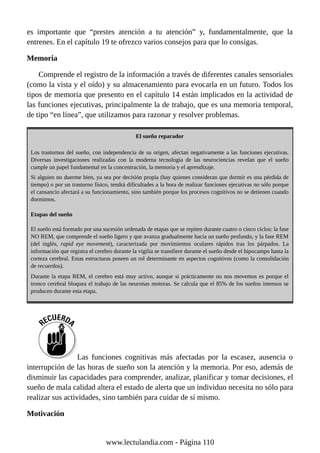 es importante que “prestes atención a tu atención” y, fundamentalmente, que la
entrenes. En el capítulo 19 te ofrezco varios consejos para que lo consigas.
Memoria
Comprende el registro de la información a través de diferentes canales sensoriales
(como la vista y el oído) y su almacenamiento para evocarla en un futuro. Todos los
tipos de memoria que presento en el capítulo 14 están implicados en la actividad de
las funciones ejecutivas, principalmente la de trabajo, que es una memoria temporal,
de tipo “en línea”, que utilizamos para razonar y resolver problemas.
El sueño reparador
Los trastornos del sueño, con independencia de su origen, afectan negativamente a las funciones ejecutivas.
Diversas investigaciones realizadas con la moderna tecnología de las neurociencias revelan que el sueño
cumple un papel fundamental en la concentración, la memoria y el aprendizaje.
Si alguien no duerme bien, ya sea por decisión propia (hay quienes consideran que dormir es una pérdida de
tiempo) o por un trastorno físico, tendrá dificultades a la hora de realizar funciones ejecutivas no sólo porque
el cansancio afectará a su funcionamiento, sino también porque los procesos cognitivos no se detienen cuando
dormimos.
Etapas del sueño
El sueño está formado por una sucesión ordenada de etapas que se repiten durante cuatro o cinco ciclos: la fase
NO REM, que comprende el sueño ligero y que avanza gradualmente hacia un sueño profundo, y la fase REM
(del inglés, rapid eye movement), caracterizada por movimientos oculares rápidos tras los párpados. La
información que registra el cerebro durante la vigilia se transfiere durante el sueño desde el hipocampo hasta la
corteza cerebral. Estas estructuras poseen un rol determinante en aspectos cognitivos (como la consolidación
de recuerdos).
Durante la etapa REM, el cerebro está muy activo, aunque si prácticamente no nos movemos es porque el
tronco cerebral bloquea el trabajo de las neuronas motoras. Se calcula que el 85% de los sueños intensos se
producen durante esta etapa.
Las funciones cognitivas más afectadas por la escasez, ausencia o
interrupción de las horas de sueño son la atención y la memoria. Por eso, además de
disminuir las capacidades para comprender, analizar, planificar y tomar decisiones, el
sueño de mala calidad altera el estado de alerta que un individuo necesita no sólo para
realizar sus actividades, sino también para cuidar de sí mismo.
Motivación
www.lectulandia.com - Página 110
 