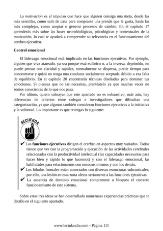 La motivación es el impulso que hace que alguien consiga una meta, desde las
más sencillas, como salir de casa para comprarse una prenda que le gusta, hasta las
más complejas, como aceptar o generar procesos de cambio. En el capítulo 17
aprenderás más sobre las bases neurobiológicas, psicológicas y contextuales de la
motivación, lo cual te ayudará a comprender su relevancia en el funcionamiento del
cerebro ejecutivo.
Control emocional
El liderazgo emocional está implicado en las funciones ejecutivas. Por ejemplo,
alguien que viva atareado, ya sea porque está eufórico o, a la inversa, deprimido, no
puede pensar con claridad y rapidez, normalmente se dispersa, pierde tiempo para
concentrarse y quizá no tenga una conducta socialmente aceptada debido a esa falta
de equilibrio. En el capítulo 20 encontrarás técnicas diseñadas para dominar tus
emociones. Si piensas que no las necesitas, plantéatelo ya que muchas veces no
somos conscientes de lo que nos pasa.
Por último, quiero subrayar que este apartado no es exhaustivo; más aún, hay
diferencias de criterios entre colegas e investigadores que dificultan una
categorización, ya que algunos también consideran funciones ejecutivas a la iniciativa
y la voluntad. Lo importante es que retengas lo siguiente:
Las funciones ejecutivas dirigen el cerebro en aspectos muy variados. Todos
tienen que ver con la programación y ejecución de las actividades cerebrales
relacionadas con la productividad intelectual (las capacidades necesarias para
hacer bien y rápido lo que hacemos) y con el liderazgo emocional, las
habilidades para relacionarnos con nosotros mismos y con los demás.
Los lóbulos frontales están conectados con diversas estructuras subcorticales;
por ello, una lesión en esta zona afecta seriamente a las funciones ejecutivas.
La ausencia de dominio emocional compromete o bloquea el correcto
funcionamiento de este sistema.
Sobre estas tres ideas se han desarrollado numerosas experiencias prácticas que te
detallo en el siguiente apartado.
www.lectulandia.com - Página 111
 