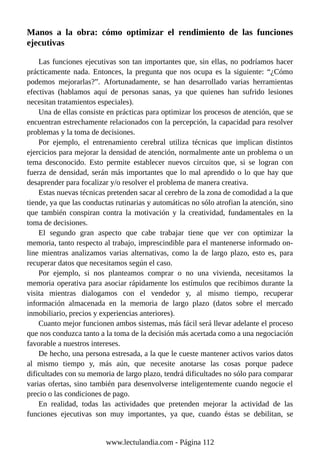Manos a la obra: cómo optimizar el rendimiento de las funciones
ejecutivas
Las funciones ejecutivas son tan importantes que, sin ellas, no podríamos hacer
prácticamente nada. Entonces, la pregunta que nos ocupa es la siguiente: “¿Cómo
podemos mejorarlas?”. Afortunadamente, se han desarrollado varias herramientas
efectivas (hablamos aquí de personas sanas, ya que quienes han sufrido lesiones
necesitan tratamientos especiales).
Una de ellas consiste en prácticas para optimizar los procesos de atención, que se
encuentran estrechamente relacionados con la percepción, la capacidad para resolver
problemas y la toma de decisiones.
Por ejemplo, el entrenamiento cerebral utiliza técnicas que implican distintos
ejercicios para mejorar la densidad de atención, normalmente ante un problema o un
tema desconocido. Esto permite establecer nuevos circuitos que, si se logran con
fuerza de densidad, serán más importantes que lo mal aprendido o lo que hay que
desaprender para focalizar y/o resolver el problema de manera creativa.
Estas nuevas técnicas pretenden sacar al cerebro de la zona de comodidad a la que
tiende, ya que las conductas rutinarias y automáticas no sólo atrofian la atención, sino
que también conspiran contra la motivación y la creatividad, fundamentales en la
toma de decisiones.
El segundo gran aspecto que cabe trabajar tiene que ver con optimizar la
memoria, tanto respecto al trabajo, imprescindible para el mantenerse informado on-
line mientras analizamos varias alternativas, como la de largo plazo, esto es, para
recuperar datos que necesitamos según el caso.
Por ejemplo, si nos planteamos comprar o no una vivienda, necesitamos la
memoria operativa para asociar rápidamente los estímulos que recibimos durante la
visita mientras dialogamos con el vendedor y, al mismo tiempo, recuperar
información almacenada en la memoria de largo plazo (datos sobre el mercado
inmobiliario, precios y experiencias anteriores).
Cuanto mejor funcionen ambos sistemas, más fácil será llevar adelante el proceso
que nos conduzca tanto a la toma de la decisión más acertada como a una negociación
favorable a nuestros intereses.
De hecho, una persona estresada, a la que le cueste mantener activos varios datos
al mismo tiempo y, más aún, que necesite anotarse las cosas porque padece
dificultades con su memoria de largo plazo, tendrá dificultades no sólo para comparar
varias ofertas, sino también para desenvolverse inteligentemente cuando negocie el
precio o las condiciones de pago.
En realidad, todas las actividades que pretenden mejorar la actividad de las
funciones ejecutivas son muy importantes, ya que, cuando éstas se debilitan, se
www.lectulandia.com - Página 112
 
