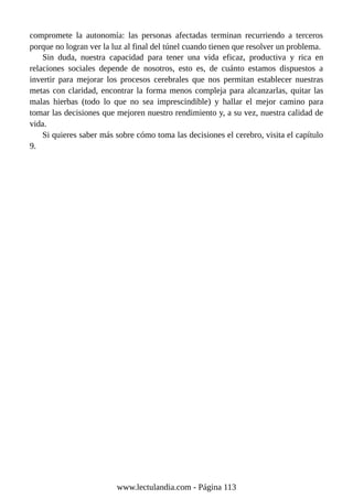 compromete la autonomía: las personas afectadas terminan recurriendo a terceros
porque no logran ver la luz al final del túnel cuando tienen que resolver un problema.
Sin duda, nuestra capacidad para tener una vida eficaz, productiva y rica en
relaciones sociales depende de nosotros, esto es, de cuánto estamos dispuestos a
invertir para mejorar los procesos cerebrales que nos permitan establecer nuestras
metas con claridad, encontrar la forma menos compleja para alcanzarlas, quitar las
malas hierbas (todo lo que no sea imprescindible) y hallar el mejor camino para
tomar las decisiones que mejoren nuestro rendimiento y, a su vez, nuestra calidad de
vida.
Si quieres saber más sobre cómo toma las decisiones el cerebro, visita el capítulo
9.
www.lectulandia.com - Página 113
 