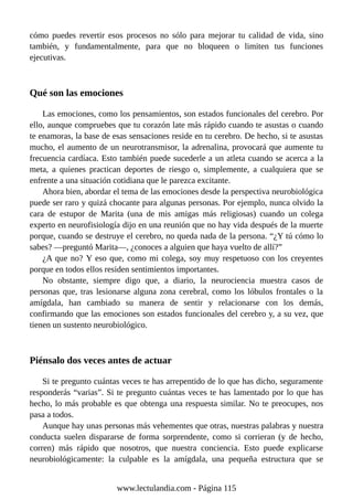 cómo puedes revertir esos procesos no sólo para mejorar tu calidad de vida, sino
también, y fundamentalmente, para que no bloqueen o limiten tus funciones
ejecutivas.
Qué son las emociones
Las emociones, como los pensamientos, son estados funcionales del cerebro. Por
ello, aunque compruebes que tu corazón late más rápido cuando te asustas o cuando
te enamoras, la base de esas sensaciones reside en tu cerebro. De hecho, si te asustas
mucho, el aumento de un neurotransmisor, la adrenalina, provocará que aumente tu
frecuencia cardíaca. Esto también puede sucederle a un atleta cuando se acerca a la
meta, a quienes practican deportes de riesgo o, simplemente, a cualquiera que se
enfrente a una situación cotidiana que le parezca excitante.
Ahora bien, abordar el tema de las emociones desde la perspectiva neurobiológica
puede ser raro y quizá chocante para algunas personas. Por ejemplo, nunca olvido la
cara de estupor de Marita (una de mis amigas más religiosas) cuando un colega
experto en neurofisiología dijo en una reunión que no hay vida después de la muerte
porque, cuando se destruye el cerebro, no queda nada de la persona. “¿Y tú cómo lo
sabes? —preguntó Marita—, ¿conoces a alguien que haya vuelto de allí?”
¿A que no? Y eso que, como mi colega, soy muy respetuoso con los creyentes
porque en todos ellos residen sentimientos importantes.
No obstante, siempre digo que, a diario, la neurociencia muestra casos de
personas que, tras lesionarse alguna zona cerebral, como los lóbulos frontales o la
amígdala, han cambiado su manera de sentir y relacionarse con los demás,
confirmando que las emociones son estados funcionales del cerebro y, a su vez, que
tienen un sustento neurobiológico.
Piénsalo dos veces antes de actuar
Si te pregunto cuántas veces te has arrepentido de lo que has dicho, seguramente
responderás “varias”. Si te pregunto cuántas veces te has lamentado por lo que has
hecho, lo más probable es que obtenga una respuesta similar. No te preocupes, nos
pasa a todos.
Aunque hay unas personas más vehementes que otras, nuestras palabras y nuestra
conducta suelen dispararse de forma sorprendente, como si corrieran (y de hecho,
corren) más rápido que nosotros, que nuestra conciencia. Esto puede explicarse
neurobiológicamente: la culpable es la amígdala, una pequeña estructura que se
www.lectulandia.com - Página 115
 