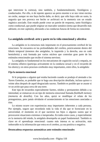 que interviene la corteza), sino también, y fundamentalmente, fisiológicos y
conductuales. Por ello, si de repente aparece un perro enorme o se nos viene encima
un coche, aunque no nos haya hecho daño, es decir, que sólo haya sido un susto, la
angustia que nos provoca ese hecho se archivará en la memoria con un estado
orgánico asociado. Este estado puede crear un patrón de respuesta, tanto fisiológica
como conductual, que puede originar un marcador somático (tema que desarrollo más
adelante, en este capítulo), afectando a las conductas futuras de forma no consciente.
La amígdala cerebral: arte y parte en la vida emocional y afectiva
La amígdala es la estructura más importante en el procesamiento cerebral de las
emociones. Se encuentra en las profundidades del cerebro, prácticamente dentro del
lóbulo temporal (tenemos dos amígdalas, la izquierda y la derecha, una en cada
hemisferio) y está formada por varios núcleos que controlan gran parte de los
estímulos emocionales que recibe el sistema nervioso.
La amígdala es fundamental en los mecanismos de cognición social y empatía, en
el sistema olfativo (participa activamente en la conducta sexual y en el recuerdo de
los olores) y en otros procesos cerebrales muy importantes, entre ellos, la amígdala:
Fija la memoria emocional
Si le preguntas a alguien qué estaba haciendo cuando se produjo el atentado a las
Torres Gemelas, es probable que te haga una descripción detallada, incluso quince o
veinte años después de aquel desgraciado suceso. También es posible que se asuste si
ve un avión que pasa cerca de una torre.
Este tipo de recuerdos especialmente fuertes, nítidos y permanentes debido a su
intensidad, se enmarcan en un tipo de memoria emocional llamada flashbulb memory
(memoria de destello). Con los años, quizá se modifique el relato de los
protagonistas, pero jamás olvidarán el acontecimiento ni las emociones asociadas a
éste.
Lo mismo ocurre con experiencias muy importantes inherentes a cada persona.
Por ejemplo, seguro que recordarás toda la vida el día que te licenciaste en la
universidad, el momento en el que nacieron tus hijos o algunos sustos que te
provocaron situaciones extremas o inesperadas. En todos estos casos, y especialmente
en la memoria del miedo, la amígdala desempeña un papel fundamental. También es
clave en el aprendizaje emocional: cuanto más intensa es su activación, más
imborrable es la información que entra en el cerebro, ya sea positiva o negativa.
Desencadena respuestas automáticas ante estímulos emocionales
www.lectulandia.com - Página 118
 