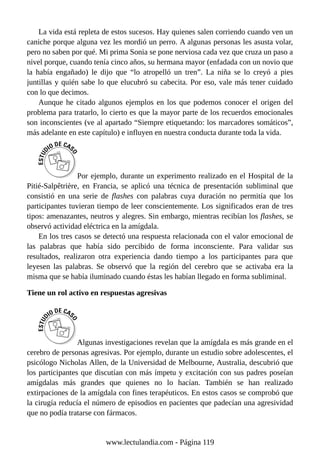 La vida está repleta de estos sucesos. Hay quienes salen corriendo cuando ven un
caniche porque alguna vez les mordió un perro. A algunas personas les asusta volar,
pero no saben por qué. Mi prima Sonia se pone nerviosa cada vez que cruza un paso a
nivel porque, cuando tenía cinco años, su hermana mayor (enfadada con un novio que
la había engañado) le dijo que “lo atropelló un tren”. La niña se lo creyó a pies
juntillas y quién sabe lo que elucubró su cabecita. Por eso, vale más tener cuidado
con lo que decimos.
Aunque he citado algunos ejemplos en los que podemos conocer el origen del
problema para tratarlo, lo cierto es que la mayor parte de los recuerdos emocionales
son inconscientes (ve al apartado “Siempre etiquetando: los marcadores somáticos”,
más adelante en este capítulo) e influyen en nuestra conducta durante toda la vida.
Por ejemplo, durante un experimento realizado en el Hospital de la
Pitié-Salpêtrière, en Francia, se aplicó una técnica de presentación subliminal que
consistió en una serie de flashes con palabras cuya duración no permitía que los
participantes tuvieran tiempo de leer conscientemente. Los significados eran de tres
tipos: amenazantes, neutros y alegres. Sin embargo, mientras recibían los flashes, se
observó actividad eléctrica en la amígdala.
En los tres casos se detectó una respuesta relacionada con el valor emocional de
las palabras que había sido percibido de forma inconsciente. Para validar sus
resultados, realizaron otra experiencia dando tiempo a los participantes para que
leyesen las palabras. Se observó que la región del cerebro que se activaba era la
misma que se había iluminado cuando éstas les habían llegado en forma subliminal.
Tiene un rol activo en respuestas agresivas
Algunas investigaciones revelan que la amígdala es más grande en el
cerebro de personas agresivas. Por ejemplo, durante un estudio sobre adolescentes, el
psicólogo Nicholas Allen, de la Universidad de Melbourne, Australia, descubrió que
los participantes que discutían con más ímpetu y excitación con sus padres poseían
amígdalas más grandes que quienes no lo hacían. También se han realizado
extirpaciones de la amígdala con fines terapéuticos. En estos casos se comprobó que
la cirugía reducía el número de episodios en pacientes que padecían una agresividad
que no podía tratarse con fármacos.
www.lectulandia.com - Página 119
 