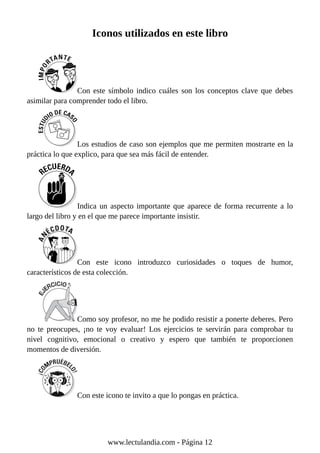 Iconos utilizados en este libro
Con este símbolo indico cuáles son los conceptos clave que debes
asimilar para comprender todo el libro.
Los estudios de caso son ejemplos que me permiten mostrarte en la
práctica lo que explico, para que sea más fácil de entender.
Indica un aspecto importante que aparece de forma recurrente a lo
largo del libro y en el que me parece importante insistir.
Con este icono introduzco curiosidades o toques de humor,
característicos de esta colección.
Como soy profesor, no me he podido resistir a ponerte deberes. Pero
no te preocupes, ¡no te voy evaluar! Los ejercicios te servirán para comprobar tu
nivel cognitivo, emocional o creativo y espero que también te proporcionen
momentos de diversión.
Con este icono te invito a que lo pongas en práctica.
www.lectulandia.com - Página 12
 