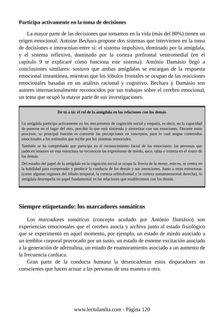 Participa activamente en la toma de decisiones
La mayor parte de las decisiones que tomamos en la vida (más del 80%) tienen un
origen emocional. Antoine Bechara propone dos sistemas que intervienen en la toma
de decisiones e interactúan entre sí: el sistema impulsivo, dominado por la amígdala,
y el sistema reflexivo, dominado por la corteza prefrontal ventromedial (en el
capítulo 9 te explicaré cómo funciona este sistema). António Damásio llegó a
conclusiones similares: sostuvo que ambas amígdalas se encargan de la respuesta
emocional instantánea, mientras que los lóbulos frontales se ocupan de las reacciones
emocionales basadas en un análisis racional y cognitivo. Bechara y Damásio son
autores internacionalmente reconocidos por sus trabajos sobre el cerebro emocional,
un tema que ocupó la mayor parte de sus investigaciones.
De tú a tú: el rol de la amígdala en las relaciones con los demás
La amígdala participa activamente en los mecanismos de cognición social y empatía, es decir, en la capacidad
de ponerse en el lugar del otro, percibir lo que está sintiendo y sintonizar con sus emociones. Durante estos
procesos, su principal función es convertir las percepciones en conceptos, para lo cual asigna contenidos
emocionales a los estímulos que recibe por los sistemas sensoriales.
También se ha comprobado que participa en el reconocimiento facial de las emociones: las personas que
padecen lesiones en esta estructura no reconocen las expresiones de miedo, asco, rabia o tristeza en el rostro de
los demás.
Del estudio del papel de la amígdala en la cognición social se ocupa la Teoría de la mente, esto es, se centra en
la habilidad para comprender y predecir la conducta de los demás y sus intenciones. Junto a otras estructuras
(como algunas regiones del lóbulo temporal, la corteza orbitofrontal y la corteza somatosensorial derecha), la
amígdala desempeña un papel fundamental en las relaciones que establecemos con los demás.
Siempre etiquetando: los marcadores somáticos
Los marcadores somáticos (concepto acuñado por António Damásio) son
experiencias emocionales que el cerebro asocia y archiva junto al estado fisiológico
que se experimentó en aquel momento, por ejemplo, un estado de miedo asociado a
un temblor corporal provocado por un susto, un estado de enorme excitación asociado
a la generación de adrenalina, un estado de enamoramiento asociado a un aumento de
la frecuencia cardíaca.
Gran parte de la conducta humana la desencadenan estos disparadores no
conscientes que hacen actuar a las personas de una manera u otra.
www.lectulandia.com - Página 120
 