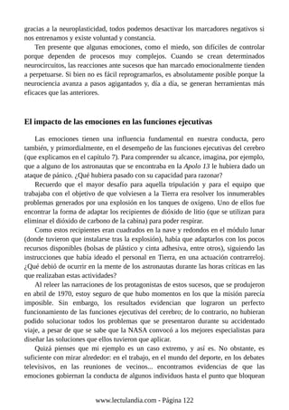 gracias a la neuroplasticidad, todos podemos desactivar los marcadores negativos si
nos entrenamos y existe voluntad y constancia.
Ten presente que algunas emociones, como el miedo, son difíciles de controlar
porque dependen de procesos muy complejos. Cuando se crean determinados
neurocircuitos, las reacciones ante sucesos que han marcado emocionalmente tienden
a perpetuarse. Si bien no es fácil reprogramarlos, es absolutamente posible porque la
neurociencia avanza a pasos agigantados y, día a día, se generan herramientas más
eficaces que las anteriores.
El impacto de las emociones en las funciones ejecutivas
Las emociones tienen una influencia fundamental en nuestra conducta, pero
también, y primordialmente, en el desempeño de las funciones ejecutivas del cerebro
(que explicamos en el capítulo 7). Para comprender su alcance, imagina, por ejemplo,
que a alguno de los astronautas que se encontraba en la Apolo 13 le hubiera dado un
ataque de pánico. ¿Qué hubiera pasado con su capacidad para razonar?
Recuerdo que el mayor desafío para aquella tripulación y para el equipo que
trabajaba con el objetivo de que volviesen a la Tierra era resolver los innumerables
problemas generados por una explosión en los tanques de oxígeno. Uno de ellos fue
encontrar la forma de adaptar los recipientes de dióxido de litio (que se utilizan para
eliminar el dióxido de carbono de la cabina) para poder respirar.
Como estos recipientes eran cuadrados en la nave y redondos en el módulo lunar
(donde tuvieron que instalarse tras la explosión), había que adaptarlos con los pocos
recursos disponibles (bolsas de plástico y cinta adhesiva, entre otros), siguiendo las
instrucciones que había ideado el personal en Tierra, en una actuación contrarreloj.
¿Qué debió de ocurrir en la mente de los astronautas durante las horas críticas en las
que realizaban estas actividades?
Al releer las narraciones de los protagonistas de estos sucesos, que se produjeron
en abril de 1970, estoy seguro de que hubo momentos en los que la misión parecía
imposible. Sin embargo, los resultados evidencian que lograron un perfecto
funcionamiento de las funciones ejecutivas del cerebro; de lo contrario, no hubieran
podido solucionar todos los problemas que se presentaron durante su accidentado
viaje, a pesar de que se sabe que la NASA convocó a los mejores especialistas para
diseñar las soluciones que ellos tuvieron que aplicar.
Quizá pienses que mi ejemplo es un caso extremo, y así es. No obstante, es
suficiente con mirar alrededor: en el trabajo, en el mundo del deporte, en los debates
televisivos, en las reuniones de vecinos... encontramos evidencias de que las
emociones gobiernan la conducta de algunos individuos hasta el punto que bloquean
www.lectulandia.com - Página 122
 