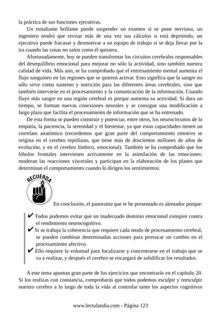 la práctica de sus funciones ejecutivas.
Un estudiante brillante puede suspender un examen si se pone nervioso, un
ingeniero tendrá que revisar más de una vez sus cálculos si está deprimido, un
ejecutivo puede fracasar y desmotivar a un equipo de trabajo si se deja llevar por la
ira cuando las cosas no salen como él quisiera.
Afortunadamente, hoy se pueden transformar los circuitos cerebrales responsables
del desequilibrio emocional para mejorar no sólo la actividad, sino también nuestra
calidad de vida. Más aún, se ha comprobado que el entrenamiento mental aumenta el
flujo sanguíneo en las regiones que se quieren activar. Esto significa que la sangre no
sólo sirve como sustento y nutrición para las diferentes áreas cerebrales, sino que
también interviene en el procesamiento y la comunicación de la información. Cuando
fluye más sangre en una región cerebral es porque aumenta su actividad. Si dura un
tiempo, se forman nuevas conexiones neurales y se consigue una modificación a
largo plazo que facilita el procesamiento de información que se ha entrenado.
De esta forma se pueden construir y potenciar, entre otros, los neurocircuitos de la
empatía, la paciencia, la serenidad y el bienestar, ya que estas capacidades tienen un
correlato anatómico (recordemos que gran parte del comportamiento emotivo se
origina en el cerebro reptiliano, que tiene más de doscientos millones de años de
evolución, y en el cerebro límbico, emocional). También se ha comprobado que los
lóbulos frontales intervienen activamente en la asimilación de las emociones:
moderan las reacciones viscerales y participan en la elaboración de los planes que
determinan el comportamiento cuando lo dirigen los sentimientos.
En conclusión, el panorama que te he presentado es alentador porque:
Todos podemos evitar que un inadecuado dominio emocional conspire contra
el rendimiento neurocognitivo.
Si se trabaja la coherencia que requiere cada modo de procesamiento cerebral,
se pueden combinar determinadas acciones para provocar un cambio en el
procesamiento afectivo.
Ello requiere la voluntad para focalizarse y concentrarse en el trabajo que se
va a realizar, y después el cerebro se encargará de solidificar los resultados.
A este tema apuntan gran parte de los ejercicios que encontrarás en el capítulo 20.
Si los realizas con constancia, comprobarás que todos podemos esculpir y reesculpir
nuestro cerebro a lo largo de toda la vida al controlar tanto los aspectos cognitivos
www.lectulandia.com - Página 123
 