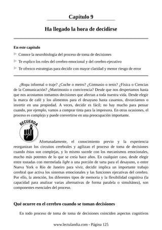 Capítulo 9
Ha llegado la hora de decidirse
En este capítulo
Conoce la neurobiología del proceso de toma de decisiones
Te explico los roles del cerebro emocional y del cerebro ejecutivo
Te ofrezco estrategias para decidir con mayor claridad y menor riesgo de error
¿Ropa informal o traje? ¿Coche o metro? ¿Gimnasio o tenis? ¿Física o Ciencias
de la Comunicación? ¿Matrimonio o convivencia? Desde que nos despertamos hasta
que nos acostamos tomamos decisiones que afectan a toda nuestra vida. Desde elegir
la marca de café y los alimentos para el desayuno hasta casarnos, divorciarnos o
invertir en una propiedad. A veces, decidir es fácil; no hay mucho para pensar
cuando, por ejemplo, vamos a comprar tinta para la impresora. En otras ocasiones, el
proceso es complejo y puede convertirse en una preocupación importante.
Afortunadamente, el conocimiento previo y la experiencia
reorganizan los circuitos cerebrales y agilizan el proceso de toma de decisiones
cuando éstas son complejas, y lo mismo sucede con los mecanismos emocionales,
mucho más potentes de lo que se creía hace años. En cualquier caso, desde elegir
entre tostadas con mermelada light o una porción de tarta para el desayuno, o entre
Nueva York o Río de Janeiro para vivir, decidir implica un importante trabajo
cerebral que activa los sistemas emocionales y las funciones ejecutivas del cerebro.
Por ello, la atención, los diferentes tipos de memoria y la flexibilidad cognitiva (la
capacidad para analizar varias alternativas de forma paralela o simultánea), son
componentes esenciales del proceso.
Qué ocurre en el cerebro cuando se toman decisiones
En todo proceso de toma de toma de decisiones coinciden aspectos cognitivos
www.lectulandia.com - Página 125
 