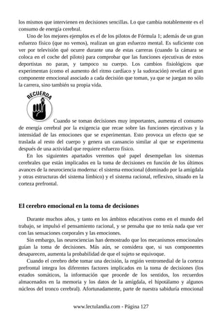 los mismos que intervienen en decisiones sencillas. Lo que cambia notablemente es el
consumo de energía cerebral.
Uno de los mejores ejemplos es el de los pilotos de Fórmula 1; además de un gran
esfuerzo físico (que no vemos), realizan un gran esfuerzo mental. Es suficiente con
ver por televisión qué ocurre durante una de estas carreras (cuando la cámara se
coloca en el coche del piloto) para comprobar que las funciones ejecutivas de estos
deportistas no paran, y tampoco su cuerpo. Los cambios fisiológicos que
experimentan (como el aumento del ritmo cardíaco y la sudoración) revelan el gran
componente emocional asociado a cada decisión que toman, ya que se juegan no sólo
la carrera, sino también su propia vida.
Cuando se toman decisiones muy importantes, aumenta el consumo
de energía cerebral por la exigencia que recae sobre las funciones ejecutivas y la
intensidad de las emociones que se experimentan. Esto provoca un efecto que se
traslada al resto del cuerpo y genera un cansancio similar al que se experimenta
después de una actividad que requiere esfuerzo físico.
En los siguientes apartados veremos qué papel desempeñan los sistemas
cerebrales que están implicados en la toma de decisiones en función de los últimos
avances de la neurociencia moderna: el sistema emocional (dominado por la amígdala
y otras estructuras del sistema límbico) y el sistema racional, reflexivo, situado en la
corteza prefrontal.
El cerebro emocional en la toma de decisiones
Durante muchos años, y tanto en los ámbitos educativos como en el mundo del
trabajo, se impulsó el pensamiento racional, y se pensaba que no tenía nada que ver
con las sensaciones corporales y las emociones.
Sin embargo, las neurociencias han demostrado que los mecanismos emocionales
guían la toma de decisiones. Más aún, se considera que, si sus componentes
desaparecen, aumenta la probabilidad de que el sujeto se equivoque.
Cuando el cerebro debe tomar una decisión, la región ventromedial de la corteza
prefrontal integra los diferentes factores implicados en la toma de decisiones (los
estados somáticos, la información que procede de los sentidos, los recuerdos
almacenados en la memoria y los datos de la amígdala, el hipotálamo y algunos
núcleos del tronco cerebral). Afortunadamente, parte de nuestra sabiduría emocional
www.lectulandia.com - Página 127
 