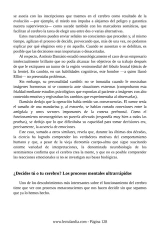 se asocia con las inscripciones que traemos en el cerebro como resultado de la
evolución —por ejemplo, el miedo nos impulsa a alejarnos del peligro y garantiza
nuestra supervivencia— como sucede también con los marcadores somáticos, que
facilitan al cerebro la tarea de elegir una entre dos o varias alternativas.
Estos marcadores pueden enviar señales no conscientes que preceden y, al mismo
tiempo, agilizan el proceso de decidir, provocando que, más de una vez, no podamos
explicar por qué elegimos esto y no aquello. Cuando se ausentan o se debilitan, es
posible que las decisiones sean inoportunas o desacertadas.
Al respecto, António Damásio estudió neurológicamente el caso de un empresario
intelectualmente brillante que no podía alcanzar los objetivos de su trabajo después
de que le extirpasen un tumor de la región ventromedial del lóbulo frontal (detrás de
la frente). En cambio, en sus habilidades cognitivas, este hombre —a quien llamó
Elliot— no presentaba problemas.
Sin embargo, su personalidad cambió: no se inmutaba cuando le mostraban
imágenes horrorosas ni se conmovía ante situaciones extremas (comprobaron esta
frialdad mediante estudios psicológicos que exponían al paciente a imágenes con alto
contenido emotivo y registraban los cambios que experimentaba al observarlas).
Damásio dedujo que la operación había tenido sus consecuencias. El tumor tenía
el tamaño de una mandarina y, al extraerlo, se habían cortado conexiones entre la
amígdala y otros sectores importantes de la corteza prefrontal. Como el
funcionamiento neurocognitivo no parecía afectado (respondía muy bien a todas las
pruebas), se dedujo que lo que dificultaba su capacidad para tomar decisiones era,
precisamente, la ausencia de emociones.
Este caso, sumado a otros similares, revela que, durante las últimas dos décadas,
la ciencia ha logrado comprender los verdaderos motivos del comportamiento
humano y que, a pesar de la vieja dicotomía cuerpo-alma que sigue suscitando
enorme variedad de interpretaciones, la denominada neurobiología de los
sentimientos confirma que el cerebro crea la mente, y que no es posible comprender
las reacciones emocionales si no se investigan sus bases biológicas.
¿Decides tú o tu cerebro? Los procesos mentales ultrarrápidos
Uno de los descubrimientos más interesantes sobre el funcionamiento del cerebro
tiene que ver con procesos metaconscientes que nos hacen decidir sin que sepamos
que ya lo hemos hecho.
www.lectulandia.com - Página 128
 