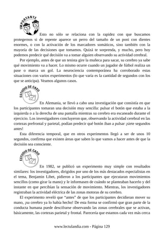 Esto no sólo se relaciona con la rapidez con que buscamos
protegernos si de repente aparece un perro del tamaño de un poni con dientes
enormes, o con la activación de los marcadores somáticos, sino también con la
mayoría de las decisiones que tomamos. Quizá te sorprenda, y mucho, pero hoy
podemos predecir qué decisión va a tomar alguien observando su actividad cerebral.
Por ejemplo, antes de que un tenista gire la muñeca para sacar, su cerebro ya sabe
qué movimiento va a hacer. Lo mismo ocurre cuando un jugador de fútbol realiza un
pase o marca un gol. La neurociencia contemporánea ha corroborado estas
situaciones con varios experimentos (lo que varía es la cantidad de segundos con los
que se anticipa). Veamos algunos casos.
En Alemania, se llevó a cabo una investigación que consistía en que
los participantes tomaran una decisión muy sencilla: pulsar el botón que estaba a la
izquierda o a la derecha de una pantalla mientras su cerebro era escaneado durante el
ejercicio. Los investigadores concluyeron que, observando la actividad cerebral en las
cortezas prefrontal y parietal, podían predecir qué botón iban a pulsar ¡siete segundos
antes!
Esta diferencia temporal, que en otros experimentos llegó a ser de unos 10
segundos, confirma que existen áreas que saben lo que vamos a hacer antes de que la
decisión sea consciente.
En 1982, se publicó un experimento muy simple con resultados
similares: los investigadores, dirigidos por uno de los más destacados especialistas en
el tema, Benjamin Libet, pidieron a los participantes que ejecutaran movimientos
sencillos (como girar la mano) y le informasen de cuándo se planteaban hacerlo y del
instante en que percibían la sensación de movimiento. Mientras, los investigadores
registraban la actividad eléctrica de las zonas motoras de su cerebro.
El experimento reveló que “antes” de que los participantes decidieran mover su
mano, ¡su cerebro ya lo había hecho! De esta forma se confirmó que gran parte de la
conducta humana puede descifrarse observando las zonas cerebrales que se activan,
básicamente, las cortezas parietal y frontal. Parecería que estamos cada vez más cerca
www.lectulandia.com - Página 129
 