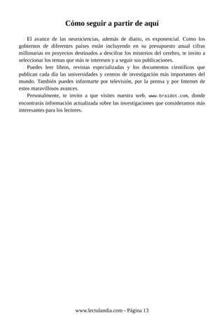 Cómo seguir a partir de aquí
El avance de las neurociencias, además de diario, es exponencial. Como los
gobiernos de diferentes países están incluyendo en su presupuesto anual cifras
millonarias en proyectos destinados a descifrar los misterios del cerebro, te invito a
seleccionar los temas que más te interesen y a seguir sus publicaciones.
Puedes leer libros, revistas especializadas y los documentos científicos que
publican cada día las universidades y centros de investigación más importantes del
mundo. También puedes informarte por televisión, por la prensa y por Internet de
estos maravillosos avances.
Personalmente, te invito a que visites nuestra web, www.braidot.com, donde
encontrarás información actualizada sobre las investigaciones que consideramos más
interesantes para los lectores.
www.lectulandia.com - Página 13
 