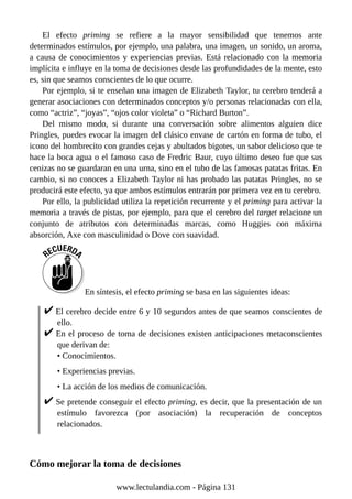 El efecto priming se refiere a la mayor sensibilidad que tenemos ante
determinados estímulos, por ejemplo, una palabra, una imagen, un sonido, un aroma,
a causa de conocimientos y experiencias previas. Está relacionado con la memoria
implícita e influye en la toma de decisiones desde las profundidades de la mente, esto
es, sin que seamos conscientes de lo que ocurre.
Por ejemplo, si te enseñan una imagen de Elizabeth Taylor, tu cerebro tenderá a
generar asociaciones con determinados conceptos y/o personas relacionadas con ella,
como “actriz”, “joyas”, “ojos color violeta” o “Richard Burton”.
Del mismo modo, si durante una conversación sobre alimentos alguien dice
Pringles, puedes evocar la imagen del clásico envase de cartón en forma de tubo, el
icono del hombrecito con grandes cejas y abultados bigotes, un sabor delicioso que te
hace la boca agua o el famoso caso de Fredric Baur, cuyo último deseo fue que sus
cenizas no se guardaran en una urna, sino en el tubo de las famosas patatas fritas. En
cambio, si no conoces a Elizabeth Taylor ni has probado las patatas Pringles, no se
producirá este efecto, ya que ambos estímulos entrarán por primera vez en tu cerebro.
Por ello, la publicidad utiliza la repetición recurrente y el priming para activar la
memoria a través de pistas, por ejemplo, para que el cerebro del target relacione un
conjunto de atributos con determinadas marcas, como Huggies con máxima
absorción, Axe con masculinidad o Dove con suavidad.
En síntesis, el efecto priming se basa en las siguientes ideas:
El cerebro decide entre 6 y 10 segundos antes de que seamos conscientes de
ello.
En el proceso de toma de decisiones existen anticipaciones metaconscientes
que derivan de:
• Conocimientos.
• Experiencias previas.
• La acción de los medios de comunicación.
Se pretende conseguir el efecto priming, es decir, que la presentación de un
estímulo favorezca (por asociación) la recuperación de conceptos
relacionados.
Cómo mejorar la toma de decisiones
www.lectulandia.com - Página 131
 