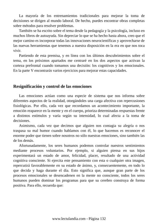 La mayoría de los entrenamientos tradicionales para mejorar la toma de
decisiones se dirigen al mundo laboral. De hecho, puedes encontrar obras completas
sobre métodos para resolver problemas.
También se ha escrito sobre el tema desde la pedagogía y la psicología, incluso en
muchos libros de autoayuda. Sin depreciar lo que se ha hecho hasta ahora, creo que el
mejor camino es incorporar todas las innovaciones neurocientíficas y aprovecharse de
las nuevas herramientas que tenemos a nuestra disposición en la era en que nos toca
vivir.
Partiendo de esta premisa, y en línea con los últimos descubrimientos sobre el
tema, en los próximos apartados me centraré en los dos aspectos que activan la
corteza prefrontal cuando tomamos una decisión: los cognitivos y los emocionales.
En la parte V encontrarás varios ejercicios para mejorar estas capacidades.
Resignificación y control de las emociones
Las emociones actúan como una especie de sistema que nos informa sobre
diferentes aspectos de la realidad, otorgándoles una carga afectiva con repercusiones
fisiológicas. Por ello, cada vez que recordamos un acontecimiento importante, la
emoción reaparece en la mente y en el cuerpo, prioriza determinadas respuestas frente
a distintos estímulos y varía según su intensidad, lo cual afecta a la toma de
decisiones.
Asimismo, cada vez que decimos que alguien nos contagia su alegría o nos
traspasa su mal humor cuando hablamos con él, lo que hacemos es reconocer el
enorme poder que tienen sobre nosotros no sólo nuestras emociones, sino también las
de los demás.
Afortunadamente, los seres humanos podemos controlar nuestros sentimientos
mediante procesos voluntarios. Por ejemplo, si alguien piensa en sus hijos
experimentará un estado de amor, felicidad, placer, resultado de una actividad
cognitiva consciente. Si ejercita este pensamiento con esta o cualquier otra imagen,
repercutirá favorablemente en su estado de ánimo, y, consecuentemente, en todo lo
que decida y haga durante el día. Esto significa que, aunque gran parte de los
procesos emocionales se desencadenen en la mente no consciente, todos los seres
humanos pueden dominar los programas para que su cerebro construya de forma
positiva. Para ello, recuerda que:
www.lectulandia.com - Página 132
 