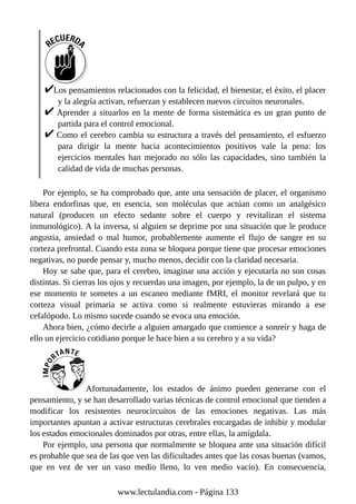 Los pensamientos relacionados con la felicidad, el bienestar, el éxito, el placer
y la alegría activan, refuerzan y establecen nuevos circuitos neuronales.
Aprender a situarlos en la mente de forma sistemática es un gran punto de
partida para el control emocional.
Como el cerebro cambia su estructura a través del pensamiento, el esfuerzo
para dirigir la mente hacia acontecimientos positivos vale la pena: los
ejercicios mentales han mejorado no sólo las capacidades, sino también la
calidad de vida de muchas personas.
Por ejemplo, se ha comprobado que, ante una sensación de placer, el organismo
libera endorfinas que, en esencia, son moléculas que actúan como un analgésico
natural (producen un efecto sedante sobre el cuerpo y revitalizan el sistema
inmunológico). A la inversa, si alguien se deprime por una situación que le produce
angustia, ansiedad o mal humor, probablemente aumente el flujo de sangre en su
corteza prefrontal. Cuando esta zona se bloquea porque tiene que procesar emociones
negativas, no puede pensar y, mucho menos, decidir con la claridad necesaria.
Hoy se sabe que, para el cerebro, imaginar una acción y ejecutarla no son cosas
distintas. Si cierras los ojos y recuerdas una imagen, por ejemplo, la de un pulpo, y en
ese momento te sometes a un escaneo mediante fMRI, el monitor revelará que tu
corteza visual primaria se activa como si realmente estuvieras mirando a ese
cefalópodo. Lo mismo sucede cuando se evoca una emoción.
Ahora bien, ¿cómo decirle a alguien amargado que comience a sonreír y haga de
ello un ejercicio cotidiano porque le hace bien a su cerebro y a su vida?
Afortunadamente, los estados de ánimo pueden generarse con el
pensamiento, y se han desarrollado varias técnicas de control emocional que tienden a
modificar los resistentes neurocircuitos de las emociones negativas. Las más
importantes apuntan a activar estructuras cerebrales encargadas de inhibir y modular
los estados emocionales dominados por otras, entre ellas, la amígdala.
Por ejemplo, una persona que normalmente se bloquea ante una situación difícil
es probable que sea de las que ven las dificultades antes que las cosas buenas (vamos,
que en vez de ver un vaso medio lleno, lo ven medio vacío). En consecuencia,
www.lectulandia.com - Página 133
 