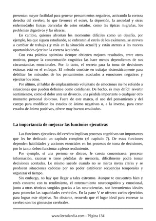 presentan mayor facilidad para generar pensamientos negativos, activando la corteza
derecha del cerebro, lo que favorece el estrés, la depresión, la ansiedad y otras
enfermedades físicas derivadas de estos estados, como las típicas migrañas, los
problemas digestivos y las úlceras.
En cambio, quienes afrontan los momentos difíciles como un desafío, por
ejemplo, los que siguen estudiando, se enfrentan al estrés de los exámenes, se atreven
a cambiar de trabajo (¡y más en la situación actual!) y están atentas a las nuevas
oportunidades ejercitan la corteza izquierda.
Con esta práctica optimista siempre obtienen mejores resultados, entre otros
motivos, porque la concentración cognitiva las hace menos dependientes de sus
circunstancias emocionales. Por lo tanto, el secreto para la toma de decisiones
exitosas está en el enfoque. El método consiste en trabajar sistemáticamente para
debilitar los músculos de los pensamientos asociados a emociones negativas y
ejercitar los otros.
Por último, al hablar de emplazamiento voluntario de emociones me he referido a
situaciones que pueden definirse como cotidianas. De hecho, es muy difícil revertir
sentimientos, como el dolor ante un divorcio, una pérdida importante o cualquier otro
momento personal doloroso. Fuera de este marco, el uso del pensamiento y del
cuerpo para modificar los estados de ánimo negativos o, a la inversa, para crear
estados de ánimo positivos, ofrece muy buenos resultados.
La importancia de mejorar las funciones ejecutivas
Las funciones ejecutivas del cerebro implican procesos cognitivos tan importantes
que les he dedicado un capítulo completo (el capítulo 7). De estas funciones
dependen habilidades y acciones esenciales en los procesos de toma de decisiones,
por lo tanto, deben funcionar a pleno rendimiento.
Por ejemplo, si una persona se distrae, le cuesta concentrarse, procesar
información, razonar o tiene pérdidas de memoria, difícilmente podrá tomar
decisiones acertadas. Lo mismo sucede cuando no se marca metas claras y se
producen situaciones caóticas por no poder establecer secuencias temporales y
organizar el tiempo.
Sin embargo, no hay que llegar a tales extremos. Aunque te encuentres bien y
estés contento con tu rendimiento, el entrenamiento neurocognitivo y emocional,
junto a otras técnicas surgidas gracias a las neurociencias, son herramientas ideales
para potenciar las capacidades cerebrales. En la parte V te ofrezco varios ejercicios
para lograr este objetivo. No obstante, recuerda que el lugar ideal para entrenar tu
cerebro son los gimnasios cerebrales.
www.lectulandia.com - Página 134
 