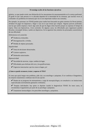 El enemigo oculto de las funciones ejecutivas
química, ya que puede existir una disfunción de los mecanismos de neurotransmisión en la corteza prefrontal.
El grado en que cada persona se ve afectada depende de la intensidad de los síntomas, que muchas veces se
confunden con problemas de memoria (por eso es tan importante realizar una consulta).
Por ejemplo, las personas con TDAH pueden pasar media hora buscando sus gafas mientras las llevan puestas,
olvidarse de pagar los impuestos y llegar a casa sin lo que tenían que comprar. Algunas parecen aceleradas:
son las que suelen empezar a hacer algo antes de que les digan cómo hacerlo porque no soportan el tiempo de
espera. Otras son hiperactivas, viven corriendo. En algunos casos, las dificultades para organizarse pueden
llevarlas a incumplir fechas y suelen ser depresivas. En la siguiente lista sintetizo las principales características
de esta dificultad:
Deficiencias en la atención:
Tendencia al desorden.
Desorganización y olvidos.
Pérdida de objetos personales.
Impulsividad:
Toma de decisiones desacertadas.
Carácter explosivo.
Desbordes emocionales.
Hiperactividad:
Necesidad de moverse, viajar, cambiar de lugar.
Dificultades para disfrutar del ocio y las gratificaciones.
Urgencias innecesarias: que las cosas se hagan ¡ya!
¿Cómo se puede reconocer, tratar y superar el TDA?
Si crees que quizá tengas este problema, pide cita a un neurólogo o psiquiatra. Si se confirma el diagnóstico,
los mejores tratamientos combinan más de una opción:
Diseño de un programa de entrenamiento a cargo de neuropsicólogos, en consultorio o en instituciones
especializadas (normalmente gimnasios cerebrales).
Terapias individuales: hay quien se deprime cuando le diagnostican TDAH. En estos casos, se
recomienda el seguimiento por parte de un psicólogo o psiquiatra.
Tratamiento farmacológico: los prescriben neurólogos y psiquiatras.
www.lectulandia.com - Página 135
 