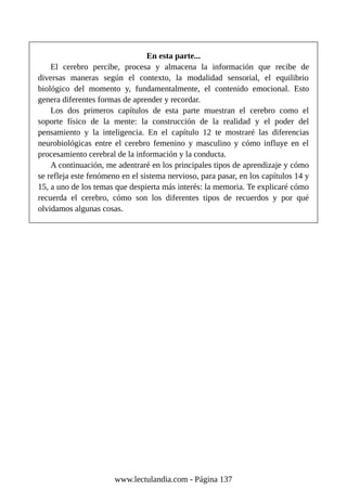 En esta parte...
El cerebro percibe, procesa y almacena la información que recibe de
diversas maneras según el contexto, la modalidad sensorial, el equilibrio
biológico del momento y, fundamentalmente, el contenido emocional. Esto
genera diferentes formas de aprender y recordar.
Los dos primeros capítulos de esta parte muestran el cerebro como el
soporte físico de la mente: la construcción de la realidad y el poder del
pensamiento y la inteligencia. En el capítulo 12 te mostraré las diferencias
neurobiológicas entre el cerebro femenino y masculino y cómo influye en el
procesamiento cerebral de la información y la conducta.
A continuación, me adentraré en los principales tipos de aprendizaje y cómo
se refleja este fenómeno en el sistema nervioso, para pasar, en los capítulos 14 y
15, a uno de los temas que despierta más interés: la memoria. Te explicaré cómo
recuerda el cerebro, cómo son los diferentes tipos de recuerdos y por qué
olvidamos algunas cosas.
www.lectulandia.com - Página 137
 