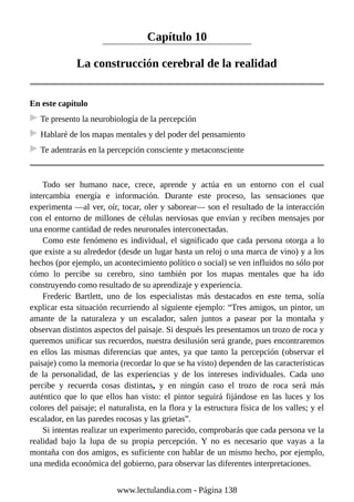 Capítulo 10
La construcción cerebral de la realidad
En este capítulo
Te presento la neurobiología de la percepción
Hablaré de los mapas mentales y del poder del pensamiento
Te adentrarás en la percepción consciente y metaconsciente
Todo ser humano nace, crece, aprende y actúa en un entorno con el cual
intercambia energía e información. Durante este proceso, las sensaciones que
experimenta —al ver, oír, tocar, oler y saborear— son el resultado de la interacción
con el entorno de millones de células nerviosas que envían y reciben mensajes por
una enorme cantidad de redes neuronales interconectadas.
Como este fenómeno es individual, el significado que cada persona otorga a lo
que existe a su alrededor (desde un lugar hasta un reloj o una marca de vino) y a los
hechos (por ejemplo, un acontecimiento político o social) se ven influidos no sólo por
cómo lo percibe su cerebro, sino también por los mapas mentales que ha ido
construyendo como resultado de su aprendizaje y experiencia.
Frederic Bartlett, uno de los especialistas más destacados en este tema, solía
explicar esta situación recurriendo al siguiente ejemplo: “Tres amigos, un pintor, un
amante de la naturaleza y un escalador, salen juntos a pasear por la montaña y
observan distintos aspectos del paisaje. Si después les presentamos un trozo de roca y
queremos unificar sus recuerdos, nuestra desilusión será grande, pues encontraremos
en ellos las mismas diferencias que antes, ya que tanto la percepción (observar el
paisaje) como la memoria (recordar lo que se ha visto) dependen de las características
de la personalidad, de las experiencias y de los intereses individuales. Cada uno
percibe y recuerda cosas distintas, y en ningún caso el trozo de roca será más
auténtico que lo que ellos han visto: el pintor seguirá fijándose en las luces y los
colores del paisaje; el naturalista, en la flora y la estructura física de los valles; y el
escalador, en las paredes rocosas y las grietas”.
Si intentas realizar un experimento parecido, comprobarás que cada persona ve la
realidad bajo la lupa de su propia percepción. Y no es necesario que vayas a la
montaña con dos amigos, es suficiente con hablar de un mismo hecho, por ejemplo,
una medida económica del gobierno, para observar las diferentes interpretaciones.
www.lectulandia.com - Página 138
 