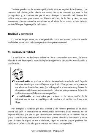 También puedes ver la hermosa película del director español Julio Medem, Los
amantes del círculo polar, donde un mismo hecho es narrado por uno de los
protagonistas y, a continuación, por el otro. Aunque la intención del director fue
utilizar este recurso para contar una historia de vida, la de Otto y Ana, es muy
interesante observar cómo las variaciones en el relato de un mismo acontecimiento
están teñidas por la percepción individual.
Realidad y percepción
Lo real es lo que existe, sea o no percibido por el ser humano, mientras que la
realidad es lo que cada individuo percibe e interpreta como real.
Mi realidad, tu realidad
La realidad es un fenómeno subjetivo. Para comprender este tema, debemos
identificar dos fases que la neurobiología distingue en la percepción: transducción y
codificación.
La transducción se produce en el circuito cerebral a través del cual fluye la
información sin que se modifique su significado. Este proceso incluye etapas
encadenadas durante las cuales (en milisegundos o intervalos muy breves de
tiempo) una célula convierte un estímulo (información) procedente del medio
ambiente en una señal o respuesta específica.
La codificación se caracteriza por cambios en la interpretación de la
información sin que se modifiquen el circuito ni el medio por donde ésta
fluye.
Por ejemplo: si caminas por una avenida y, de repente, percibes el delicioso
aroma del café, el mecanismo de transducción convertirá dicho estímulo en un
impulso eléctrico que viajará por determinados neurocircuitos de tu cerebro. Por su
parte, la codificación determinará tu respuesta: puedes identificar la cafetería y entrar
para disfrutar de alguna de sus variedades, seguir tu camino porque prefieres las
bebidas sin cafeína o decidir que te tomarás un café en cuanto puedas.
www.lectulandia.com - Página 139
 