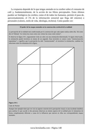 La respuesta depende de lo que tengas anotado en tu cerebro sobre el consumo de
café y, fundamentalmente, de la acción de tus filtros perceptuales. Estos últimos
pueden ser biológicos (tu cerebro, como el de todos los humanos, permite el paso de,
aproximadamente, el 1% de la información sensorial que llega del entorno) o
personales (valores, estilo de vida, ideología, etcétera). Como puedes ver:
El poder de los mapas mentales en la construcción cerebral de la realidad
La percepción de la realidad está condicionada por la construcción que cada sujeto realiza sobre ella. Tal como
dice el Talmud, “no vemos las cosas como son; vemos las cosas como somos”.
Si observas la figura 10-1, seguramente verás un cubo con una orientación determinada. Si sigues observando,
la orientación puede invertirse en menos de un segundo. Esta inversión se conoce como “reestructuración
espontánea” y significa que la percepción ha sido “reestructurada”: al invertirse la orientación, cambian las
relaciones entre los elementos de la figura.
Figura 10-1:
Cubo de Necker
Aunque este ejemplo tiene que ver con un aspecto concreto de la percepción visual, es una excelente metáfora
para analizar lo que sucede si dos personas observan un mismo aspecto de la realidad pero lo interpretan de
forma completamente diferente a causa de la influencia que ejercen en ellas sus correspondientes mapas
mentales:
www.lectulandia.com - Página 140
 