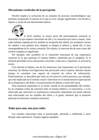 Mecanismos cerebrales de la percepción
Percibir implica la activación de un conjunto de procesos neurobiológicos que
permiten comprender el entorno en el que se vive, otorgar significados a los hechos y
objetos y actuar de una determinada manera.
A nivel cerebral, la mayor parte del procesamiento sensorial se
desarrolla sin que seamos conscientes de ello y se caracteriza por fases o etapas. Ante
cada estímulo captado por los sentidos (a excepción del olfato), los receptores envían
las señales a una primera área, después se dirigen al tálamo y, desde allí, al área
correspondiente de la corteza sensorial. Por último, la intervención de otras zonas del
cerebro completa el significado.
Por ejemplo, esto sucedería en la valoración emocional de una experiencia
sensorial en la que participa el sistema límbico, dominado por la amígdala. Si el
estímulo percibido evoca sensaciones viscerales, como asco y repulsión, se activará la
ínsula.
Con relación al tálamo, una de las estructuras más importantes en la percepción
sensorial, las últimas investigaciones han provocado cierta sorpresa. Durante mucho
tiempo se consideró una especie de estación de relevo de información.
Posteriormente, se descubrió que tiene un rol activo en varios procesos, por ejemplo,
que está implicado en el sistema visual e interviene en el somatosensitivo (percepción
de la temperatura, del dolor y reconocimiento de objetos a través del tacto).
Otra estructura importante es la ínsula, situada en las profundidades del cerebro.
Es un complejo centro de conexión entre el sistema límbico y la neocorteza, y se ha
observado que interviene en experiencias sensoriales importantes (la ínsula anterior
está relacionada con los sentidos del olfato y el gusto, mientras que la posterior
participa en funciones somáticas motoras).
Todos para uno, uno para todos
Los sentidos interactúan entre sí potenciando, alterando o inhibiendo a otros
durante cada experiencia. Veamos algunos ejemplos:
www.lectulandia.com - Página 142
 