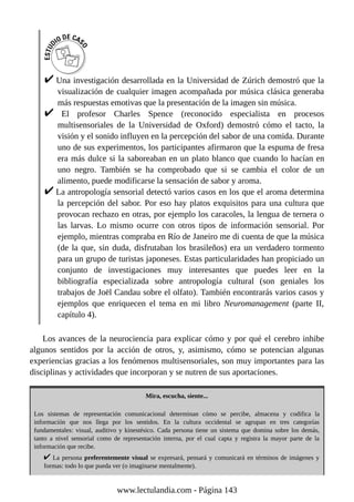 Una investigación desarrollada en la Universidad de Zúrich demostró que la
visualización de cualquier imagen acompañada por música clásica generaba
más respuestas emotivas que la presentación de la imagen sin música.
El profesor Charles Spence (reconocido especialista en procesos
multisensoriales de la Universidad de Oxford) demostró cómo el tacto, la
visión y el sonido influyen en la percepción del sabor de una comida. Durante
uno de sus experimentos, los participantes afirmaron que la espuma de fresa
era más dulce si la saboreaban en un plato blanco que cuando lo hacían en
uno negro. También se ha comprobado que si se cambia el color de un
alimento, puede modificarse la sensación de sabor y aroma.
La antropología sensorial detectó varios casos en los que el aroma determina
la percepción del sabor. Por eso hay platos exquisitos para una cultura que
provocan rechazo en otras, por ejemplo los caracoles, la lengua de ternera o
las larvas. Lo mismo ocurre con otros tipos de información sensorial. Por
ejemplo, mientras compraba en Río de Janeiro me di cuenta de que la música
(de la que, sin duda, disfrutaban los brasileños) era un verdadero tormento
para un grupo de turistas japoneses. Estas particularidades han propiciado un
conjunto de investigaciones muy interesantes que puedes leer en la
bibliografía especializada sobre antropología cultural (son geniales los
trabajos de Joël Candau sobre el olfato). También encontrarás varios casos y
ejemplos que enriquecen el tema en mi libro Neuromanagement (parte II,
capítulo 4).
Los avances de la neurociencia para explicar cómo y por qué el cerebro inhibe
algunos sentidos por la acción de otros, y, asimismo, cómo se potencian algunas
experiencias gracias a los fenómenos multisensoriales, son muy importantes para las
disciplinas y actividades que incorporan y se nutren de sus aportaciones.
Mira, escucha, siente...
Los sistemas de representación comunicacional determinan cómo se percibe, almacena y codifica la
información que nos llega por los sentidos. En la cultura occidental se agrupan en tres categorías
fundamentales: visual, auditivo y kinestésico. Cada persona tiene un sistema que domina sobre los demás,
tanto a nivel sensorial como de representación interna, por el cual capta y registra la mayor parte de la
información que recibe.
La persona preferentemente visual se expresará, pensará y comunicará en términos de imágenes y
formas: todo lo que pueda ver (o imaginarse mentalmente).
www.lectulandia.com - Página 143
 