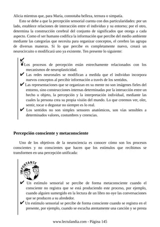 Alicia mientras que, para María, connotaba belleza, ternura o simpatía.
Esto se debe a que la percepción sensorial cuenta con dos particularidades: por un
lado, establece relaciones de interacción entre el individuo y su entorno; por el otro,
determina la construcción cerebral del conjunto de significados que otorga a cada
aspecto. Como el ser humano codifica la información que percibe del medio ambiente
mediante las categorías que necesita para organizar conceptos, el cerebro las agrupa
de diversas maneras. Si lo que percibe es completamente nuevo, creará un
neurocircuito o modificará uno ya existente. Ten presente lo siguiente:
Los procesos de percepción están estrechamente relacionados con los
mecanismos de neuroplasticidad.
Las redes neuronales se modifican a medida que el individuo incorpora
nuevos conceptos al percibir información a través de los sentidos.
Las representaciones que se organizan en su mente no son imágenes fieles del
entorno, sino construcciones internas determinadas por la interacción entre un
hecho u objeto, la percepción y la interpretación individual, mediante las
cuales la persona crea su propia visión del mundo. Lo que creemos ver, oler,
sentir, tocar o degustar no siempre es lo real.
Los sentidos no son simples sensores anatómicos, son vías sensibles a
determinados valores, costumbres y creencias.
Percepción consciente y metaconsciente
Uno de los objetivos de la neurociencia es conocer cómo son los procesos
conscientes y no conscientes que hacen que los estímulos que recibimos se
transformen en una percepción unificada:
Un estímulo sensorial se percibe de forma metaconsciente cuando el
consciente no registra que se está produciendo este proceso, por ejemplo,
cuando alguien sumergido en la lectura de un libro no oye las conversaciones
que se producen a su alrededor.
Un estímulo sensorial se percibe de forma consciente cuando se registra en el
presente, por ejemplo, cuando se escucha atentamente una canción y se presta
www.lectulandia.com - Página 145
 