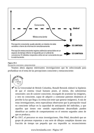 Figura 10-2:
Percepción consciente y metaconsciente
Veamos ahora algunas interesantes investigaciones que he seleccionado para
profundizar en el tema de las percepciones consciente y metaconsciente:
En la Universidad de British Columbia, Ronald Rensink elaboró la hipótesis
de que el sistema visual humano posee, al menos, dos subsistemas
sensoriales: uno de carácter consciente, encargado de acumular las imágenes,
y otro no consciente, capaz de adquirir y contrastar patrones dinámicos al
percibir la luz que llega a la retina (sin tener que generar imágenes). A raíz de
estas investigaciones, otros especialistas observaron que la percepción visual
no consciente influye en la capacidad de anticipación del individuo, y que
aquellos que tienen este sentido especialmente desarrollado pueden
identificar un cambio de comportamiento en el entorno segundos antes de
que se produzca.
En 1917, el precursor en estas investigaciones, Otto Pötzl, descubrió que un
grupo de personas expuestas a una serie de dibujos complejos durante una
fracción de tiempo tan pequeña que era imposible su reconocimiento
www.lectulandia.com - Página 147
 