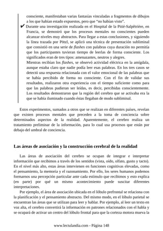 consciente, manifestaban varias fantasías vinculadas a fragmentos de dibujos
a los que habían estado expuestos, pero que “no habían visto”.
Durante una investigación realizada en el Hospital de la Pitié-Salpêtrière, en
Francia, se demostró que los procesos mentales no conscientes pueden
alcanzar niveles muy abstractos. Para llegar a estas conclusiones, y siguiendo
la línea trazada por Pötzl, se aplicó una técnica de presentación subliminal
que consistió en una serie de flashes con palabras cuya duración no permitía
que los participantes tuvieran tiempo de leerlas de forma consciente. Los
significados eran de tres tipos: amenazantes, neutros y alegres.
Mientras recibían los flashes, se observó actividad eléctrica en la amígdala,
aunque estaba claro que nadie podía leer esas palabras. En los tres casos se
detectó una respuesta relacionada con el valor emocional de las palabras que
se había percibido de forma no consciente. Con el fin de validar sus
resultados, realizaron otra experiencia con el tiempo suficiente como para
que las palabras pudieran ser leídas, es decir, percibidas conscientemente.
Los resultados demostraron que la región del cerebro que se activaba era la
que se había iluminado cuando éstas llegaban de modo subliminal.
Estos experimentos, sumados a otros que se realizan en diferentes países, revelan
que existen procesos mentales que preceden a la toma de conciencia sobre
determinados aspectos de la realidad. Aparentemente, el cerebro realiza un
tratamiento preliminar de la información, para lo cual usa procesos que están por
debajo del umbral de conciencia.
Las áreas de asociación y la construcción cerebral de la realidad
Las áreas de asociación del cerebro se ocupan de integrar e interpretar
información que recibimos a través de los sentidos (vista, oído, olfato, gusto y tacto).
En el nivel más alto, estas áreas intervienen en funciones cognitivas elevadas, como
el pensamiento, la memoria y el razonamiento. Por ello, los seres humanos podemos
formarnos una percepción particular ante cada estímulo que recibimos y esto explica
(en parte) por qué un mismo acontecimiento puede suscitar diferentes
interpretaciones.
Por ejemplo, el área de asociación ubicada en el lóbulo prefrontal se relaciona con
la planificación y el pensamiento abstracto. Del mismo modo, en el lóbulo parietal se
encuentran las áreas que se utilizan para leer y hablar. Por ejemplo, al leer un texto en
voz alta, el cerebro convertirá la información en patrones relacionados con el habla y
se ocupará de activar un centro del lóbulo frontal para que la corteza motora mueva la
www.lectulandia.com - Página 148
 