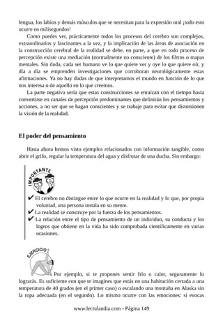 lengua, los labios y demás músculos que se necesitan para la expresión oral ¡todo esto
ocurre en milisegundos!
Como puedes ver, prácticamente todos los procesos del cerebro son complejos,
extraordinarios y fascinantes a la vez, y la implicación de las áreas de asociación en
la construcción cerebral de la realidad se debe, en parte, a que en todo proceso de
percepción existe una mediación (normalmente no consciente) de los filtros o mapas
mentales. Sin duda, cada ser humano ve lo que quiere ver y oye lo que quiere oír, y
día a día se emprenden investigaciones que corroboran neurológicamente estas
afirmaciones. Ya no hay dudas de que interpretamos el mundo en función de lo que
nos interesa o de aquello en lo que creemos.
La parte negativa sería que estas construcciones se enraízan con el tiempo hasta
convertirse en canales de percepción predominantes que definirán los pensamientos y
acciones, a no ser que se hagan conscientes y se trabaje para evitar que distorsionen
la visión de la realidad.
El poder del pensamiento
Hasta ahora hemos visto ejemplos relacionados con información tangible, como
abrir el grifo, regular la temperatura del agua y disfrutar de una ducha. Sin embargo:
El cerebro no distingue entre lo que ocurre en la realidad y lo que, por propia
voluntad, una persona instala en su mente.
La realidad se construye por la fuerza de los pensamientos.
La relación entre el tipo de pensamiento de un individuo, su conducta y los
logros que obtiene en la vida ha sido comprobada científicamente en varias
ocasiones.
Por ejemplo, si te propones sentir frío o calor, seguramente lo
lograrás. Es suficiente con que te imagines que estás en una habitación cerrada a una
temperatura de 40 grados (en el primer caso) o escalando una montaña en Alaska sin
la ropa adecuada (en el segundo). Lo mismo ocurre con las emociones: si evocas
www.lectulandia.com - Página 149
 