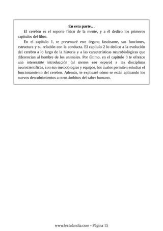 En esta parte…
El cerebro es el soporte físico de la mente, y a él dedico los primeros
capítulos del libro.
En el capítulo 1, te presentaré este órgano fascinante, sus funciones,
estructura y su relación con la conducta. El capítulo 2 lo dedico a la evolución
del cerebro a lo largo de la historia y a las características neurobiológicas que
diferencian al hombre de los animales. Por último, en el capítulo 3 te ofrezco
una interesante introducción (al menos eso espero) a las disciplinas
neurocientíficas, con sus metodologías y equipos, los cuales permiten estudiar el
funcionamiento del cerebro. Además, te explicaré cómo se están aplicando los
nuevos descubrimientos a otros ámbitos del saber humano.
www.lectulandia.com - Página 15
 