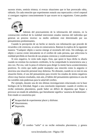 sucesos tristes, sentirás tristeza; si evocas situaciones que te han provocado rabia,
rabiarás. En cada emoción que experimentes notarás una repercusión a nivel corporal
si consigues registrar conscientemente lo que ocurre en tu organismo. Como puedes
ver:
Además del procesamiento de la información del entorno, en la
construcción cerebral de la realidad intervienen estados internos del individuo que
generan un proceso inverso: su medio ambiente está determinado por sus
pensamientos predominantes.
Cuando la percepción de un hecho se mezcla con información que procede de
recuerdos o de creencias, se actúa en consecuencia. Bateson lo explica de la siguiente
manera: “Cualquier objeto o suceso emerge al recortarlo del resto. Sin embargo, un
objeto o suceso existe únicamente en el cerebro de cada persona, que selecciona la
realidad percibida en función de sus propias creencias y condicionamientos”.
Si eres negativo, lo verás todo negro. Esto, que quizá te haya dicho tu abuela
cuando no existían los escáneres cerebrales, lo ha comprobado la neurociencia una y
otra vez. Por eso, vale la pena el esfuerzo para dirigir la mente hacia acontecimientos
positivos. Es cierto que nadie puede manipular una emoción como la angustia si
atraviesa una situación personal muy dolorosa. No obstante, cuando no se está en una
situación límite, el uso del pensamiento para revertir los estados de ánimo negativos
ofrece muy buenos resultados, más aún, el hábito del pensamiento optimista es una de
las variables más poderosas para la salud del cerebro.
Por ejemplo, durante una de mis últimas investigaciones relacionada con la base
biológica de la felicidad, llegué a una conclusión importante: cuando el cerebro no
recibe estímulos placenteros, puede haber un déficit de dopamina que llegue a
provocar un estado de anhedonia, que literalmente significa ‘ausencia de hedonismo‘.
Este estado se caracteriza por:
Incapacidad de experimentar placer y disfrutar.
Aburrimiento.
Depresión.
El cerebro “sufre” si no recibe estímulos placenteros, y genera
www.lectulandia.com - Página 150
 