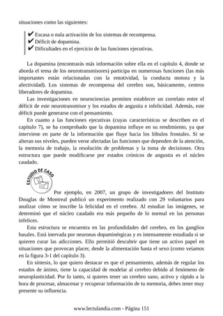 situaciones como las siguientes:
Escasa o nula activación de los sistemas de recompensa.
Déficit de dopamina.
Dificultades en el ejercicio de las funciones ejecutivas.
La dopamina (encontrarás más información sobre ella en el capítulo 4, donde se
aborda el tema de los neurotransmisores) participa en numerosas funciones (las más
importantes están relacionadas con la emotividad, la conducta motora y la
afectividad). Los sistemas de recompensa del cerebro son, básicamente, centros
liberadores de dopamina.
Las investigaciones en neurociencias permiten establecer un correlato entre el
déficit de este neurotransmisor y los estados de angustia e infelicidad. Además, este
déficit puede generarse con el pensamiento.
En cuanto a las funciones ejecutivas (cuyas características se describen en el
capítulo 7), se ha comprobado que la dopamina influye en su rendimiento, ya que
interviene en parte de la información que fluye hacia los lóbulos frontales. Si se
alteran sus niveles, pueden verse afectadas las funciones que dependen de la atención,
la memoria de trabajo, la resolución de problemas y la toma de decisiones. Otra
estructura que puede modificarse por estados crónicos de angustia es el núcleo
caudado.
Por ejemplo, en 2007, un grupo de investigadores del Instituto
Douglas de Montreal publicó un experimento realizado con 29 voluntarios para
analizar cómo se inscribe la felicidad en el cerebro. Al estudiar las imágenes, se
determinó que el núcleo caudado era más pequeño de lo normal en las personas
infelices.
Esta estructura se encuentra en las profundidades del cerebro, en los ganglios
basales. Está inervada por neuronas dopaminérgicas y es intensamente estudiada si se
quieren curar las adicciones. Ello permitió descubrir que tiene un activo papel en
situaciones que provocan placer, desde la alimentación hasta el sexo (como veíamos
en la figura 3-1 del capítulo 3).
En síntesis, lo que quiero destacar es que el pensamiento, además de regular los
estados de ánimo, tiene la capacidad de modelar al cerebro debido al fenómeno de
neuroplasticidad. Por lo tanto, si quieres tener un cerebro sano, activo y rápido a la
hora de procesar, almacenar y recuperar información de tu memoria, debes tener muy
presente su influencia.
www.lectulandia.com - Página 151
 