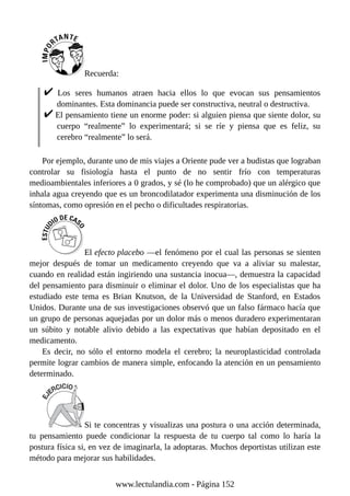Recuerda:
Los seres humanos atraen hacia ellos lo que evocan sus pensamientos
dominantes. Esta dominancia puede ser constructiva, neutral o destructiva.
El pensamiento tiene un enorme poder: si alguien piensa que siente dolor, su
cuerpo “realmente” lo experimentará; si se ríe y piensa que es feliz, su
cerebro “realmente” lo será.
Por ejemplo, durante uno de mis viajes a Oriente pude ver a budistas que lograban
controlar su fisiología hasta el punto de no sentir frío con temperaturas
medioambientales inferiores a 0 grados, y sé (lo he comprobado) que un alérgico que
inhala agua creyendo que es un broncodilatador experimenta una disminución de los
síntomas, como opresión en el pecho o dificultades respiratorias.
El efecto placebo —el fenómeno por el cual las personas se sienten
mejor después de tomar un medicamento creyendo que va a aliviar su malestar,
cuando en realidad están ingiriendo una sustancia inocua—, demuestra la capacidad
del pensamiento para disminuir o eliminar el dolor. Uno de los especialistas que ha
estudiado este tema es Brian Knutson, de la Universidad de Stanford, en Estados
Unidos. Durante una de sus investigaciones observó que un falso fármaco hacía que
un grupo de personas aquejadas por un dolor más o menos duradero experimentaran
un súbito y notable alivio debido a las expectativas que habían depositado en el
medicamento.
Es decir, no sólo el entorno modela el cerebro; la neuroplasticidad controlada
permite lograr cambios de manera simple, enfocando la atención en un pensamiento
determinado.
Si te concentras y visualizas una postura o una acción determinada,
tu pensamiento puede condicionar la respuesta de tu cuerpo tal como lo haría la
postura física si, en vez de imaginarla, la adoptaras. Muchos deportistas utilizan este
método para mejorar sus habilidades.
www.lectulandia.com - Página 152
 