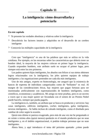 Capítulo 11
La inteligencia: cómo desarrollarla y
potenciarla
En este capítulo
Te presento las verdades absolutas y relativas sobre la inteligencia
Descubrirás los factores innatos y adquiridos en el desarrollo de un cerebro
inteligente
Conocerás las múltiples capacidades de la inteligencia
Creo que “inteligencia” es una de las palabras que más se utiliza en la vida
cotidiana. Por ejemplo, en las encuestas sobre las características que debería tener un
hombre ideal, la mayoría de las mujeres colocan en primer lugar la inteligencia.
Cuando responden hombres, este atributo suele no ocupar el primer lugar, pero
siempre está entre los tres primeros.
Los padres quieren hijos inteligentes, los abuelos son felices si sus nietos obtienen
logros relacionados con la inteligencia, los jefes quieren equipos de trabajo
inteligentes y las organizaciones pretenden ser cada día más inteligentes.
Uno de mis amigos, experto en biotecnología, me aseguró que la existencia de
bancos de esperma de individuos categorizados como de “brillantes” es real. Al
margen de las consideraciones éticas, hay mujeres que pagan fortunas para ser
inseminadas artificialmente con espermatozoides de hombres inteligentes, como
científicos, economistas y académicos. Mi amigo no tiene pruebas, pero es un secreto
a voces que si una mujer quiere ser fecundada con el semen de un Premio Nobel
puede hacerlo, siempre que pueda pagarlo.
La inteligencia es, también, un atributo que se busca en productos y servicios: hay
casas inteligentes, edificios inteligentes, coches inteligentes, gafas inteligentes,
neveras inteligentes... Se habla incluso de calzado inteligente, como el diseñado para
cambiar de color según la ocasión.
Quizá esto último te parezca exagerado, pero más de una vez me he preguntado si
en veinte o treinta años (quizá menos) quedarán en el mundo productos que no sean
inteligentes y, en el ámbito organizacional, si podrán trabajar personas que no sean
inteligentes.
Ahora bien, y aquí introduzco el tema del próximo apartado: ¿cómo puede
www.lectulandia.com - Página 154
 