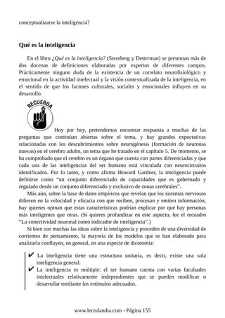 conceptualizarse la inteligencia?
Qué es la inteligencia
En el libro ¿Qué es la inteligencia? (Sternberg y Detterman) se presentan más de
dos docenas de definiciones elaboradas por expertos de diferentes campos.
Prácticamente ninguno duda de la existencia de un correlato neurofisiológico y
emocional en la actividad intelectual y la visión contextualizada de la inteligencia, en
el sentido de que los factores culturales, sociales y emocionales influyen en su
desarrollo.
Hoy por hoy, pretendemos encontrar respuesta a muchas de las
preguntas que continúan abiertas sobre el tema, y hay grandes expectativas
relacionadas con los descubrimientos sobre neurogénesis (formación de neuronas
nuevas) en el cerebro adulto, un tema que he tratado en el capítulo 5. De momento, se
ha comprobado que el cerebro es un órgano que cuenta con partes diferenciadas y que
cada una de las inteligencias del ser humano está vinculada con neurocircuitos
identificados. Por lo tanto, y como afirma Howard Gardner, la inteligencia puede
definirse como “un conjunto diferenciado de capacidades que es gobernado y
regulado desde un conjunto diferenciado y exclusivo de zonas cerebrales”.
Más aún, sobre la base de datos empíricos que revelan que los sistemas nerviosos
difieren en la velocidad y eficacia con que reciben, procesan y emiten información,
hay quienes opinan que estas características podrían explicar por qué hay personas
más inteligentes que otras. (Si quieres profundizar en este aspecto, lee el recuadro
“La conectividad neuronal como indicador de inteligencia”.)
Si bien son muchas las ideas sobre la inteligencia y proceden de una diversidad de
corrientes de pensamiento, la mayoría de los modelos que se han elaborado para
analizarla confluyen, en general, en una especie de dicotomía:
La inteligencia tiene una estructura unitaria, es decir, existe una sola
inteligencia general.
La inteligencia es múltiple: el ser humano cuenta con varias facultades
intelectuales relativamente independientes que se pueden modificar o
desarrollar mediante los estímulos adecuados.
www.lectulandia.com - Página 155
 