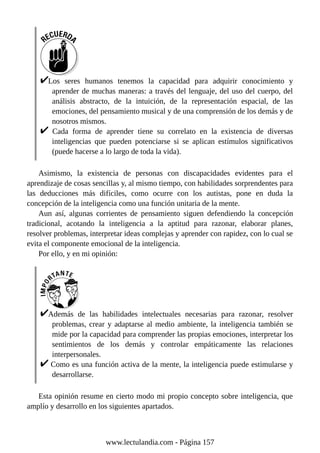 Los seres humanos tenemos la capacidad para adquirir conocimiento y
aprender de muchas maneras: a través del lenguaje, del uso del cuerpo, del
análisis abstracto, de la intuición, de la representación espacial, de las
emociones, del pensamiento musical y de una comprensión de los demás y de
nosotros mismos.
Cada forma de aprender tiene su correlato en la existencia de diversas
inteligencias que pueden potenciarse si se aplican estímulos significativos
(puede hacerse a lo largo de toda la vida).
Asimismo, la existencia de personas con discapacidades evidentes para el
aprendizaje de cosas sencillas y, al mismo tiempo, con habilidades sorprendentes para
las deducciones más difíciles, como ocurre con los autistas, pone en duda la
concepción de la inteligencia como una función unitaria de la mente.
Aun así, algunas corrientes de pensamiento siguen defendiendo la concepción
tradicional, acotando la inteligencia a la aptitud para razonar, elaborar planes,
resolver problemas, interpretar ideas complejas y aprender con rapidez, con lo cual se
evita el componente emocional de la inteligencia.
Por ello, y en mi opinión:
Además de las habilidades intelectuales necesarias para razonar, resolver
problemas, crear y adaptarse al medio ambiente, la inteligencia también se
mide por la capacidad para comprender las propias emociones, interpretar los
sentimientos de los demás y controlar empáticamente las relaciones
interpersonales.
Como es una función activa de la mente, la inteligencia puede estimularse y
desarrollarse.
Esta opinión resume en cierto modo mi propio concepto sobre inteligencia, que
amplío y desarrollo en los siguientes apartados.
www.lectulandia.com - Página 157
 