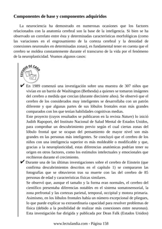 Componentes de base y componentes adquiridos
La neurociencia ha demostrado en numerosas ocasiones que los factores
relacionados con la anatomía cerebral son la base de la inteligencia. Si bien se ha
observado un correlato entre ésta y determinadas características morfológicas (como
las variaciones en el engrosamiento de la corteza cerebral y la densidad de
conexiones neuronales en determinadas zonas), es fundamental tener en cuenta que el
cerebro se moldea constantemente durante el transcurso de la vida por el fenómeno
de la neuroplasticidad. Veamos algunos casos:
En 1989 comenzó una investigación sobre una muestra de 307 niños que
vivían en un barrio de Washington (Bethesda) a quienes se tomaron imágenes
del cerebro a medida que crecían (durante diecisiete años). Se observó que el
cerebro de los considerados muy inteligentes se desarrollaba con un patrón
diferente y que algunas partes de sus lóbulos frontales eran más grandes
comparados con los que tenían habilidades cognitivas medias.
Este proyecto (cuyos resultados se publicaron en la revista Nature) lo inició
Judith Rapoport, del Instituto Nacional de Salud Mental de Estados Unidos,
para comprobar un descubrimiento previo según el cual ciertas zonas del
lóbulo frontal que se ocupan del pensamiento de mayor nivel son más
grandes en las personas más inteligentes. Se concluyó que el cerebro de los
niños con una inteligencia superior es más moldeable o modificable y que,
gracias a la neuroplasticidad, estas diferencias anatómicas podrían tener su
origen en otros factores, como los estímulos intelectuales y emocionales que
recibieron durante el crecimiento.
Durante una de las últimas investigaciones sobre el cerebro de Einstein (que
confirma descubrimientos descritos en el capítulo 1) se compararon las
fotografías que se obtuvieron tras su muerte con las del cerebro de 85
personas de edad y características físicas similares.
Se observó que, aunque el tamaño y la forma eran normales, el cerebro del
científico presentaba diferencias notables en el sistema somatosensorial, la
zona prefrontal y las cortezas parietal, temporal, occipital y motora primaria.
Asimismo, en los lóbulos frontales había un número excepcional de pliegues,
lo que puede explicar su extraordinaria capacidad para resolver problemas de
física (debido a la posibilidad de realizar más conexiones entre neuronas).
Esta investigación fue dirigida y publicada por Dean Falk (Estados Unidos)
www.lectulandia.com - Página 158
 