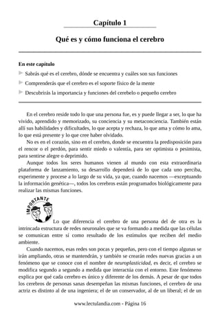 Capítulo 1
Qué es y cómo funciona el cerebro
En este capítulo
Sabrás qué es el cerebro, dónde se encuentra y cuáles son sus funciones
Comprenderás que el cerebro es el soporte físico de la mente
Descubrirás la importancia y funciones del cerebelo o pequeño cerebro
En el cerebro reside todo lo que una persona fue, es y puede llegar a ser, lo que ha
vivido, aprendido y memorizado, su conciencia y su metaconciencia. También están
allí sus habilidades y dificultades, lo que acepta y rechaza, lo que ama y cómo lo ama,
lo que está presente y lo que cree haber olvidado.
No es en el corazón, sino en el cerebro, donde se encuentra la predisposición para
el rencor o el perdón, para sentir miedo o valentía, para ser optimista o pesimista,
para sentirse alegre o deprimido.
Aunque todos los seres humanos vienen al mundo con esta extraordinaria
plataforma de lanzamiento, su desarrollo dependerá de lo que cada uno perciba,
experimente y procese a lo largo de su vida, ya que, cuando nacemos —exceptuando
la información genética—, todos los cerebros están programados biológicamente para
realizar las mismas funciones.
Lo que diferencia el cerebro de una persona del de otra es la
intrincada estructura de redes neuronales que se va formando a medida que las células
se comunican entre sí como resultado de los estímulos que reciben del medio
ambiente.
Cuando nacemos, esas redes son pocas y pequeñas, pero con el tiempo algunas se
irán ampliando, otras se mantendrán, y también se crearán redes nuevas gracias a un
fenómeno que se conoce con el nombre de neuroplasticidad, es decir, el cerebro se
modifica segundo a segundo a medida que interactúa con el entorno. Este fenómeno
explica por qué cada cerebro es único y diferente de los demás. A pesar de que todos
los cerebros de personas sanas desempeñan las mismas funciones, el cerebro de una
actriz es distinto al de una ingeniera; el de un conservador, al de un liberal; el de un
www.lectulandia.com - Página 16
 