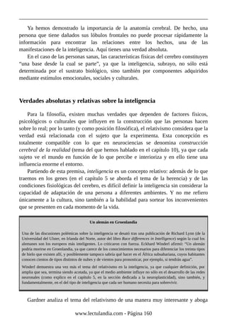 Ya hemos demostrado la importancia de la anatomía cerebral. De hecho, una
persona que tiene dañados sus lóbulos frontales no puede procesar rápidamente la
información para encontrar las relaciones entre los hechos, una de las
manifestaciones de la inteligencia. Aquí tienes una verdad absoluta.
En el caso de las personas sanas, las características físicas del cerebro constituyen
“una base desde la cual se parte”, ya que la inteligencia, subrayo, no sólo está
determinada por el sustrato biológico, sino también por componentes adquiridos
mediante estímulos emocionales, sociales y culturales.
Verdades absolutas y relativas sobre la inteligencia
Para la filosofía, existen muchas verdades que dependen de factores físicos,
psicológicos o culturales que influyen en la construcción que las personas hacen
sobre lo real; por lo tanto (y como posición filosófica), el relativismo considera que la
verdad está relacionada con el sujeto que la experimenta. Esta concepción es
totalmente compatible con lo que en neurociencias se denomina construcción
cerebral de la realidad (tema del que hemos hablado en el capítulo 10), ya que cada
sujeto ve el mundo en función de lo que percibe e interioriza y en ello tiene una
influencia enorme el entorno.
Partiendo de esta premisa, inteligencia es un concepto relativo: además de lo que
traemos en los genes (en el capítulo 5 se aborda el tema de la herencia) y de las
condiciones fisiológicas del cerebro, es difícil definir la inteligencia sin considerar la
capacidad de adaptación de una persona a diferentes ambientes. Y no me refiero
únicamente a la cultura, sino también a la habilidad para sortear los inconvenientes
que se presenten en cada momento de la vida.
Un alemán en Groenlandia
Una de las discusiones polémicas sobre la inteligencia se desató tras una publicación de Richard Lynn (de la
Universidad del Ulster, en Irlanda del Norte, autor del libro Race differences in Intelligence) según la cual los
alemanes son los europeos más inteligentes. Lo criticaron con fuerza. Eckhard Winderl afirmó: “Un alemán
podría morirse en Groenlandia, ya que carece de los conocimientos necesarios para diferenciar los treinta tipos
de hielo que existen allí, y posiblemente tampoco sabría qué hacer en el África subsahariana, cuyos habitantes
conocen cientos de tipos distintos de nubes y de vientos para pronosticar, por ejemplo, si tendrán agua”.
Winderl demuestra una vez más el tema del relativismo en la inteligencia, ya que cualquier definición, por
amplia que sea, termina siendo acotada, ya que el medio ambiente influye no sólo en el desarrollo de las redes
neuronales (como explico en el capítulo 5, en la sección dedicada a la neuroplasticidad), sino también, y
fundamentalmente, en el del tipo de inteligencia que cada ser humano necesita para sobrevivir.
Gardner analiza el tema del relativismo de una manera muy interesante y aboga
www.lectulandia.com - Página 160
 