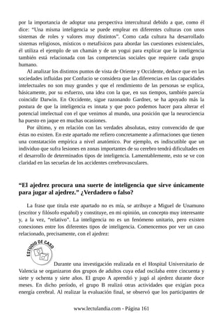 por la importancia de adoptar una perspectiva intercultural debido a que, como él
dice: “Una misma inteligencia se puede emplear en diferentes culturas con unos
sistemas de roles y valores muy distintos”. Como cada cultura ha desarrollado
sistemas religiosos, místicos o metafísicos para abordar las cuestiones existenciales,
él utiliza el ejemplo de un chamán y de un yogui para explicar que la inteligencia
también está relacionada con las competencias sociales que requiere cada grupo
humano.
Al analizar los distintos puntos de vista de Oriente y Occidente, deduce que en las
sociedades influidas por Confucio se considera que las diferencias en las capacidades
intelectuales no son muy grandes y que el rendimiento de las personas se explica,
básicamente, por su esfuerzo, una idea con la que, en sus tiempos, también parecía
coincidir Darwin. En Occidente, sigue razonando Gardner, se ha apoyado más la
postura de que la inteligencia es innata y que poco podemos hacer para alterar el
potencial intelectual con el que venimos al mundo, una posición que la neurociencia
ha puesto en jaque en muchas ocasiones.
Por último, y en relación con las verdades absolutas, estoy convencido de que
éstas no existen. En este apartado me refiero concretamente a afirmaciones que tienen
una constatación empírica a nivel anatómico. Por ejemplo, es indiscutible que un
individuo que sufra lesiones en zonas importantes de su cerebro tendrá dificultades en
el desarrollo de determinados tipos de inteligencia. Lamentablemente, esto se ve con
claridad en las secuelas de los accidentes cerebrovasculares.
“El ajedrez procura una suerte de inteligencia que sirve únicamente
para jugar al ajedrez.” ¿Verdadero o falso?
La frase que titula este apartado no es mía, se atribuye a Miguel de Unamuno
(escritor y filósofo español) y constituye, en mi opinión, un concepto muy interesante
y, a la vez, “relativo”. La inteligencia no es un fenómeno unitario, pero existen
conexiones entre los diferentes tipos de inteligencia. Comencemos por ver un caso
relacionado, precisamente, con el ajedrez:
Durante una investigación realizada en el Hospital Universitario de
Valencia se organizaron dos grupos de adultos cuya edad oscilaba entre cincuenta y
siete y ochenta y siete años. El grupo A aprendió y jugó al ajedrez durante doce
meses. En dicho período, el grupo B realizó otras actividades que exigían poca
energía cerebral. Al realizar la evaluación final, se observó que los participantes de
www.lectulandia.com - Página 161
 