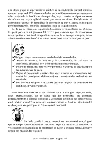 este último grupo no experimentaron cambios en su rendimiento cerebral, mientras
que en el grupo A el 65% obtuvo resultados que se calificaron como espectaculares, a
saber: mejora de las habilidades visoespaciales, mayor rapidez en el procesamiento
de información, mayor agilidad mental para tomar decisiones. Paralelamente, el
experimento (además de desmitificar la concepción de que el ajedrez es sólo para
personas inteligentes) mejoró la inteligencia social de los participantes.
Por lo que se refiere a mi experiencia, basándome en los resultados que obtienen
los participantes en mi gimnasio del cerebro para constatar que el entrenamiento
neurocognitivo y emocional, independientemente de la técnica que se emplee, puedo
afirmar que siempre es beneficioso para el desarrollo de todas las inteligencias pues:
Obliga a trabajar intensamente a los dos hemisferios cerebrales.
Mejora la memoria, la atención y la concentración, lo cual evita la
interferencia emocional en el trabajo de las funciones ejecutivas.
Desarrolla habilidades para resolver problemas y aumenta la capacidad para
las matemáticas y la física.
Mejora el pensamiento creativo. Tras doce semanas de entrenamiento (de
media), los participantes obtienen mejores resultados en las evaluaciones en
creatividad.
Los ejercicios dirigidos a la corteza prefrontal mejoran las actividades de
planificación y autoevaluación.
Estos beneficios impactan en los diferentes tipos de inteligencia que, sin duda,
están interrelacionados. No es casual que los deportistas, que dependen
principalmente de la corporal-cinestésica y visoespacial (te explico sus características
en el próximo apartado), se preocupen tanto por mejorar las funciones ejecutivas del
cerebro y, a su vez, por lograr un óptimo control emocional.
Sin duda, cuando el cerebro se ejercita se mantiene en forma, al igual
que el cuerpo. Consecuentemente, funcionan mejor los sistemas de memoria, la
velocidad de procesamiento de la información es mayor, y se puede razonar, pensar y
decidir con más claridad y rapidez.
www.lectulandia.com - Página 162
 