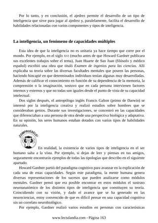 Por lo tanto, y en conclusión, el ajedrez permite el desarrollo de un tipo de
inteligencia que sirve para jugar al ajedrez y, paralelamente, facilita el desarrollo de
habilidades relacionadas con varios componentes y tipos de inteligencia.
La inteligencia, un fenómeno de capacidades múltiples
Esta idea de que la inteligencia no es unitaria ya hace tiempo que corre por el
mundo. Por ejemplo, en el siglo XVI (mucho antes de que Howard Gardner publicara
sus excelentes trabajos sobre el tema), Juan Huarte de San Juan (filósofo y médico
español) escribió una obra que tituló Examen de ingenios para las ciencias. Allí
explicaba su teoría sobre las diversas facultades mentales que poseen las personas,
haciendo hincapié en que determinados individuos tenían algunas muy desarrolladas.
Además de calificar el conocimiento en función de su dependencia de la memoria, la
comprensión o la imaginación, sostuvo que en cada persona intervienen factores
internos y externos y que no todas son iguales desde el punto de vista de su capacidad
intelectual.
Dos siglos después, el antropólogo inglés Francis Galton (primo de Darwin) se
interesó por la inteligencia creativa y realizó estudios sobre hombres que se
consideraban genios. Durante sus investigaciones, se concentró en las capacidades
que diferenciaban a una persona de otra desde una perspectiva biológica y adaptativa.
En su opinión, los seres humanos estaban dotados con varios tipos de habilidades
naturales.
En realidad, la existencia de varios tipos de inteligencia en el ser
humano salta a la vista. Por ejemplo, si dejas de leer y piensas en tus amigos,
seguramente encontrarás ejemplos de todas las tipologías que describo en el siguiente
apartado.
Howard Gardner partió del paradigma cognitivo para avanzar en la explicación de
cada una de estas capacidades. Según este paradigma, la mente humana genera
diversas representaciones de los sucesos que pueden analizarse como módulos
mentales. Gardner pensó que era posible encontrar en estos módulos el sustrato
neuroanatómico de los distintos tipos de inteligencia que constituyen su teoría.
Coincidiendo con su visión, y dado el avance que se ha generado en las
neurociencias, estoy convencido de que es difícil pensar en una capacidad cognitiva
sin un correlato neurobiológico.
Por ejemplo, Gardner realizó varios estudios en personas con características
www.lectulandia.com - Página 163
 