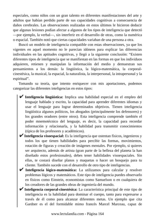 especiales, como niños con un gran talento en diferentes manifestaciones del arte y
adultos que habían perdido parte de sus capacidades cognitivas a consecuencia de
daños cerebrales. Las observaciones realizadas en estos últimos le hicieron deducir
que algunas lesiones podían afectar a algunos de los tipos de inteligencia que detectó
—por ejemplo, la verbal—, sin interferir en el desarrollo de otras, como la numérica
o espacial. También notó que ciertas capacidades variaban de una persona a otra.
Buscó un modelo de inteligencia compatible con estas observaciones, ya que los
vigentes en aquel momento no le parecían idóneos para explicar las diferencias
individuales en las aptitudes cognitivas, y llegó a la siguiente conclusión: “Existen
diferentes tipos de inteligencia que se manifiestan en las formas en que los individuos
adquieren, retienen y manipulan la información del medio y demuestran sus
pensamientos a los demás: la lingüística, la lógico-matemática, la corporal-
cinestésica, la musical, la espacial, la naturalista, la interpersonal, la intrapersonal y la
espiritual”.
Tomando su teoría, que intento enriquecer con mis aportaciones, podemos
categorizar las diferentes inteligencias en estos tipos:
Inteligencia lingüística: Implica una habilidad especial en el empleo del
lenguaje hablado y escrito, la capacidad para aprender diferentes idiomas y
usar el lenguaje para lograr determinados objetivos. Tienen inteligencia
lingüística algunos políticos, los abogados (principalmente los defensores) y
los grandes oradores (entre otros). Esta inteligencia comprende también el
poder mnemotécnico del lenguaje, es decir, la capacidad para recordar
información y relacionarla, y la habilidad para transmitir conocimientos
(típica de los profesores y académicos).
Inteligencia visoespacial: Es la inteligencia que ostentan físicos, ingenieros y
todos los que tienen habilidades para percibir las formas, movimientos,
rotación de figuras y creación de imágenes mentales. Por ejemplo, si quieres
ser arquitecto, además de artista (gran parte de la belleza del planeta la han
diseñado estos profesionales), debes tener habilidades visoespaciales. Sin
ellas, te costará diseñar planos y maquetas o hacer un bosquejo para tu
cliente. También sucede con el desarrollo de otro tipo de inteligencias.
Inteligencia lógico-matemática: La utilizamos para calcular y resolver
problemas lógicos y matemáticos. Este tipo de inteligencia puedes observarlo
en físicos como Einstein, economistas como Samuelson o en cualquiera de
los creadores de las grandes obras de ingeniería del mundo.
Inteligencia corporal-cinestésica: La característica principal de este tipo de
inteligencia es la habilidad para dominar el cuerpo, tanto para expresarse a
través de él como para alcanzar diferentes metas. Un ejemplo que cita
Gardner es el del formidable mimo francés Marcel Marceau, capaz de
www.lectulandia.com - Página 164
 