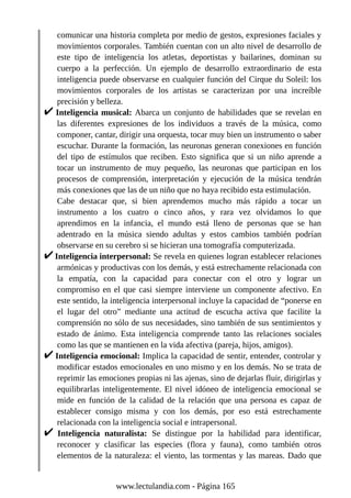 comunicar una historia completa por medio de gestos, expresiones faciales y
movimientos corporales. También cuentan con un alto nivel de desarrollo de
este tipo de inteligencia los atletas, deportistas y bailarines, dominan su
cuerpo a la perfección. Un ejemplo de desarrollo extraordinario de esta
inteligencia puede observarse en cualquier función del Cirque du Soleil: los
movimientos corporales de los artistas se caracterizan por una increíble
precisión y belleza.
Inteligencia musical: Abarca un conjunto de habilidades que se revelan en
las diferentes expresiones de los individuos a través de la música, como
componer, cantar, dirigir una orquesta, tocar muy bien un instrumento o saber
escuchar. Durante la formación, las neuronas generan conexiones en función
del tipo de estímulos que reciben. Esto significa que si un niño aprende a
tocar un instrumento de muy pequeño, las neuronas que participan en los
procesos de comprensión, interpretación y ejecución de la música tendrán
más conexiones que las de un niño que no haya recibido esta estimulación.
Cabe destacar que, si bien aprendemos mucho más rápido a tocar un
instrumento a los cuatro o cinco años, y rara vez olvidamos lo que
aprendimos en la infancia, el mundo está lleno de personas que se han
adentrado en la música siendo adultas y estos cambios también podrían
observarse en su cerebro si se hicieran una tomografía computerizada.
Inteligencia interpersonal: Se revela en quienes logran establecer relaciones
armónicas y productivas con los demás, y está estrechamente relacionada con
la empatía, con la capacidad para conectar con el otro y lograr un
compromiso en el que casi siempre interviene un componente afectivo. En
este sentido, la inteligencia interpersonal incluye la capacidad de “ponerse en
el lugar del otro” mediante una actitud de escucha activa que facilite la
comprensión no sólo de sus necesidades, sino también de sus sentimientos y
estado de ánimo. Esta inteligencia comprende tanto las relaciones sociales
como las que se mantienen en la vida afectiva (pareja, hijos, amigos).
Inteligencia emocional: Implica la capacidad de sentir, entender, controlar y
modificar estados emocionales en uno mismo y en los demás. No se trata de
reprimir las emociones propias ni las ajenas, sino de dejarlas fluir, dirigirlas y
equilibrarlas inteligentemente. El nivel idóneo de inteligencia emocional se
mide en función de la calidad de la relación que una persona es capaz de
establecer consigo misma y con los demás, por eso está estrechamente
relacionada con la inteligencia social e intrapersonal.
Inteligencia naturalista: Se distingue por la habilidad para identificar,
reconocer y clasificar las especies (flora y fauna), como también otros
elementos de la naturaleza: el viento, las tormentas y las mareas. Dado que
www.lectulandia.com - Página 165
 