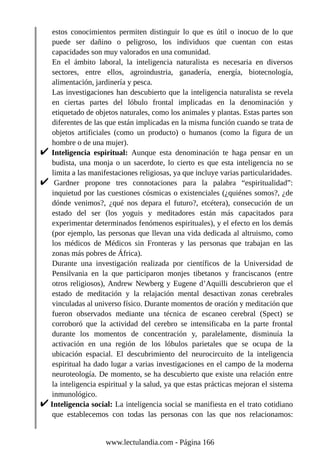 estos conocimientos permiten distinguir lo que es útil o inocuo de lo que
puede ser dañino o peligroso, los individuos que cuentan con estas
capacidades son muy valorados en una comunidad.
En el ámbito laboral, la inteligencia naturalista es necesaria en diversos
sectores, entre ellos, agroindustria, ganadería, energía, biotecnología,
alimentación, jardinería y pesca.
Las investigaciones han descubierto que la inteligencia naturalista se revela
en ciertas partes del lóbulo frontal implicadas en la denominación y
etiquetado de objetos naturales, como los animales y plantas. Estas partes son
diferentes de las que están implicadas en la misma función cuando se trata de
objetos artificiales (como un producto) o humanos (como la figura de un
hombre o de una mujer).
Inteligencia espiritual: Aunque esta denominación te haga pensar en un
budista, una monja o un sacerdote, lo cierto es que esta inteligencia no se
limita a las manifestaciones religiosas, ya que incluye varias particularidades.
Gardner propone tres connotaciones para la palabra “espiritualidad”:
inquietud por las cuestiones cósmicas o existenciales (¿quiénes somos?, ¿de
dónde venimos?, ¿qué nos depara el futuro?, etcétera), consecución de un
estado del ser (los yoguis y meditadores están más capacitados para
experimentar determinados fenómenos espirituales), y el efecto en los demás
(por ejemplo, las personas que llevan una vida dedicada al altruismo, como
los médicos de Médicos sin Fronteras y las personas que trabajan en las
zonas más pobres de África).
Durante una investigación realizada por científicos de la Universidad de
Pensilvania en la que participaron monjes tibetanos y franciscanos (entre
otros religiosos), Andrew Newberg y Eugene d’Aquilli descubrieron que el
estado de meditación y la relajación mental desactivan zonas cerebrales
vinculadas al universo físico. Durante momentos de oración y meditación que
fueron observados mediante una técnica de escaneo cerebral (Spect) se
corroboró que la actividad del cerebro se intensificaba en la parte frontal
durante los momentos de concentración y, paralelamente, disminuía la
activación en una región de los lóbulos parietales que se ocupa de la
ubicación espacial. El descubrimiento del neurocircuito de la inteligencia
espiritual ha dado lugar a varias investigaciones en el campo de la moderna
neuroteología. De momento, se ha descubierto que existe una relación entre
la inteligencia espiritual y la salud, ya que estas prácticas mejoran el sistema
inmunológico.
Inteligencia social: La inteligencia social se manifiesta en el trato cotidiano
que establecemos con todas las personas con las que nos relacionamos:
www.lectulandia.com - Página 166
 