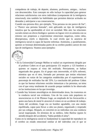 compañeros de trabajo, de deporte, alumnos, profesores, amigos... incluso
con desconocidos. Este concepto no sólo incluye la capacidad para generar
relaciones satisfactorias con otros individuos (componente de la inteligencia
emocional), sino también las habilidades que permiten detectar actitudes no
deseadas y anticiparse a sus consecuencias.
Cuando una persona dice, por ejemplo, “Esta persona no me parece de fiar”,
o “Parece una persona honrada”, está aplicando un tipo de inteligencia
intuitiva que ha aprehendido al vivir en sociedad. Más aún: las relaciones
sociales tienen un efecto biológico: quienes no logran vivir en armonía con su
entorno son propensos a experimentar emociones negativas, como rabia,
desesperanza, estrés o depresión, lo cual revela que la ausencia de
inteligencia social es capaz de hacerte enfermar. Asimismo, y paralelamente,
quienes se lesionan determinadas partes de su cerebro pueden carecer de este
tipo de inteligencia. Veamos unos ejemplos:
• En la Universidad Carnegie Mellon se realizó un experimento dirigido por
el profesor Cohen en el que participaron 151 mujeres y 125 hombres a
quienes se expuso al virus del resfriado. Previamente, se habían
organizado dos grupos. En el grupo más introvertido, el 62% enfermó,
mientras que en el otro, formado por personas que tenían relaciones
sociales en varias de las categorías establecidas por el experimento, el
porcentaje de resfriados fue del 35%. La conclusión del profesor Cohen
es que las buenas relaciones sociales inmunizan a las personas, un tema
con el que estoy totalmente de acuerdo porque también lo he observado
en las instituciones en las que investigo.
• Cuando hay lesiones neurológicas en determinadas áreas, los trastornos en
la conducta social son evidentes. Uno de los casos más populares en
neurociencias es el de Phineas Gage, un empleado de los ferrocarriles a
quien una barra de metal le atravesó el cráneo en un accidente de trabajo.
Antes del accidente, Gage era un hombre agradable, con una mente
equilibrada, capaz para llevar a cabo sus planes, organizado y respetado
por sus colegas. Después, se convirtió en un individuo con una conducta
social inapropiada. En términos de su médico, John Harlow (quien lo
atendió después del accidente), “había perdido el alma”.
Como en la inteligencia social es fundamental la capacidad de reproducir en
el cerebro un estado emocional similar al del individuo con el que se
www.lectulandia.com - Página 167
 